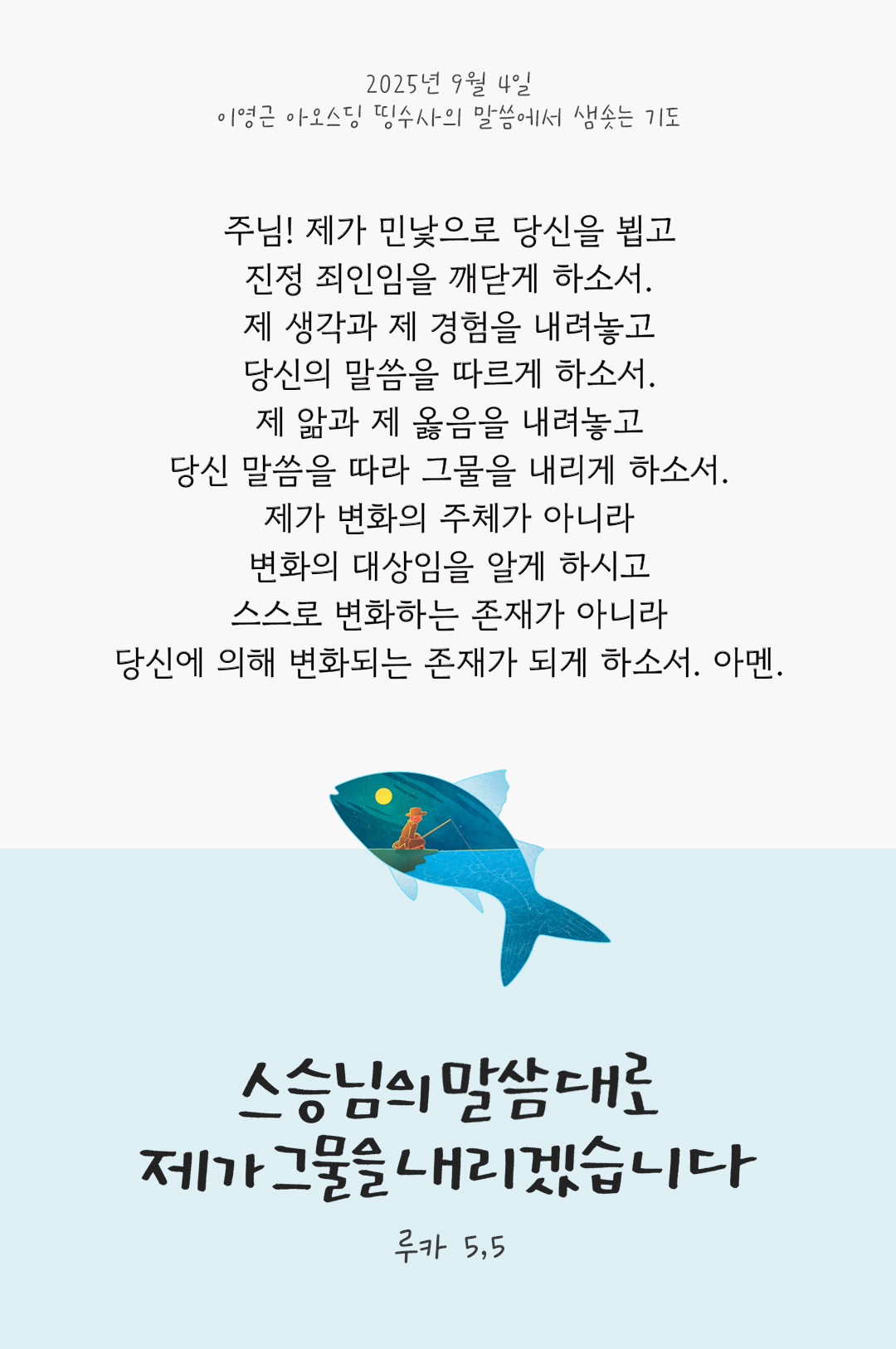 주님! 제가 민낯으로 당신을 뵙고, 진정 죄인임을 깨닫게 하소서. 제 생각과 제 경험을 내려놓고, 당신의 말씀을 따르게 하소서. 제 앎과 제 옳음을 내려놓고, 당신 말씀을 따라 그물을 내리게 하소서. 제가 변화의 주체가 아니라 변화의 대상임을 알게 하시고, 스스로 변화하는 존재가 아니라 당신에 의해 변화되는 존재가 되게 하소서. 아멘. by 이영근 아오스딩 신부 띵수사의 말씀에서 샘솟는 기도(말샘기도)
