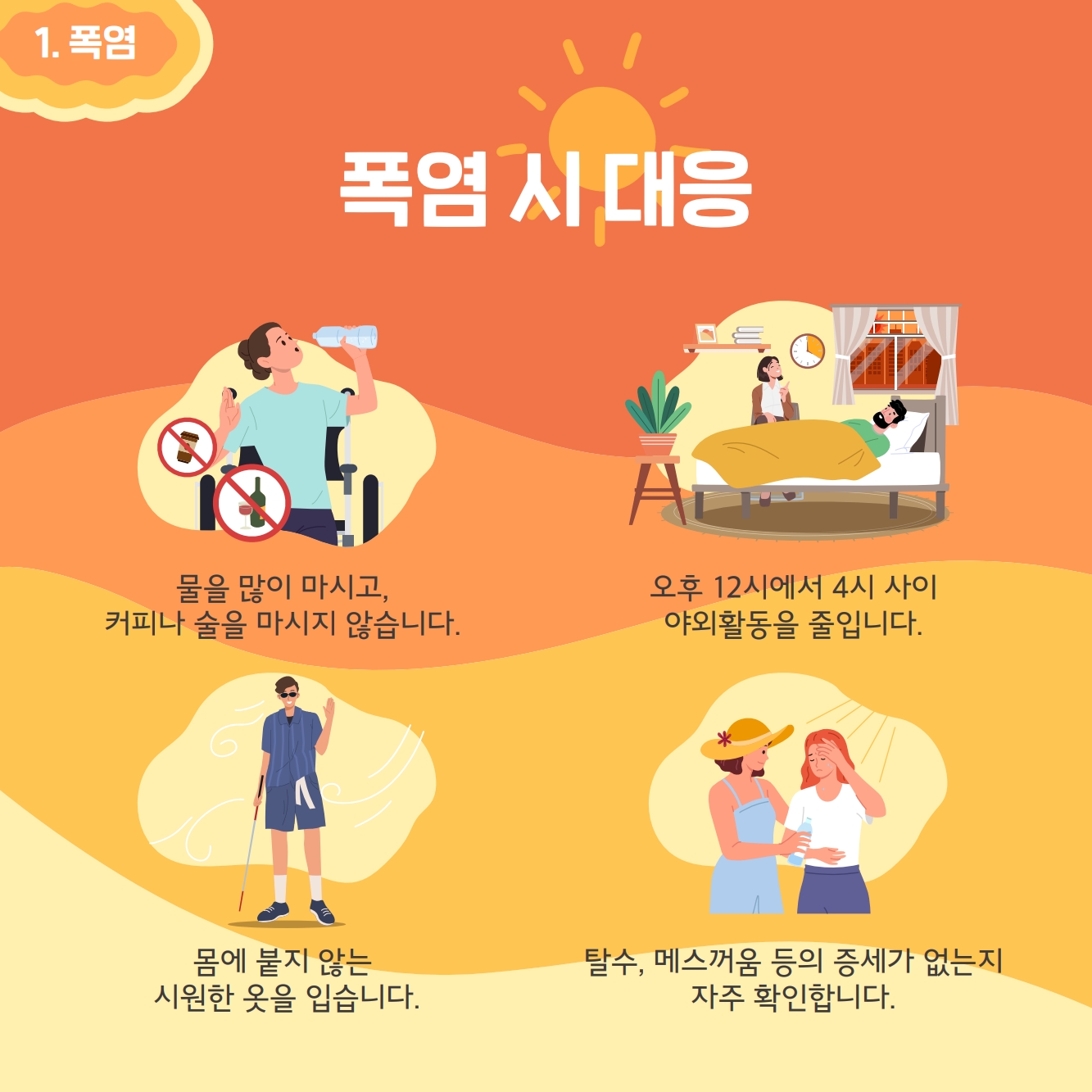 폭염시 대응: 물을 많이 마시고 커피나 술을 마시지 않습니다. 오후 12시에서 4시사이 야외활동을 줄입니다. 몸에 붙지않는 시원한 옷을 입습니다. 탈수, 메스꺼움 등의 증세가 없는지 자주 확인합니다.