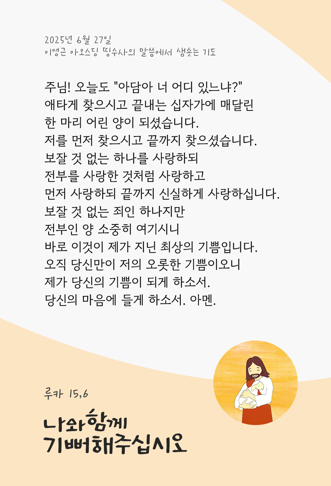 주님! 오늘도 &ldquo;아담아 너 어디 있느냐?&rdquo; 애타게 찾으시고 끝내는 십자가에 매달린 한 마리 어린 양이 되셨습니다. 저를 먼저 찾으시고 끝까지 찾으셨습니다. 보잘 것 없는 하나를 사랑하되 전부를 사랑한 것처럼 사랑하고 먼저 사랑하되 끝까지 신실하게 사랑하십니다. 보잘 것 없는 죄인 하나지만 전부인 양 소중히 여기시니 바로 이것이 제가 지닌 최상의 기쁨입니다. 오직 당신만이 저의 오롯한 기쁨이오니, 제가 당신의 기쁨이 되게 하소서. 당신의 마음에 들게 하소서. 아멘. by 이영근 아오스딩 신부 띵수사의 말씀에서 샘솟는 기도(말샘기도)