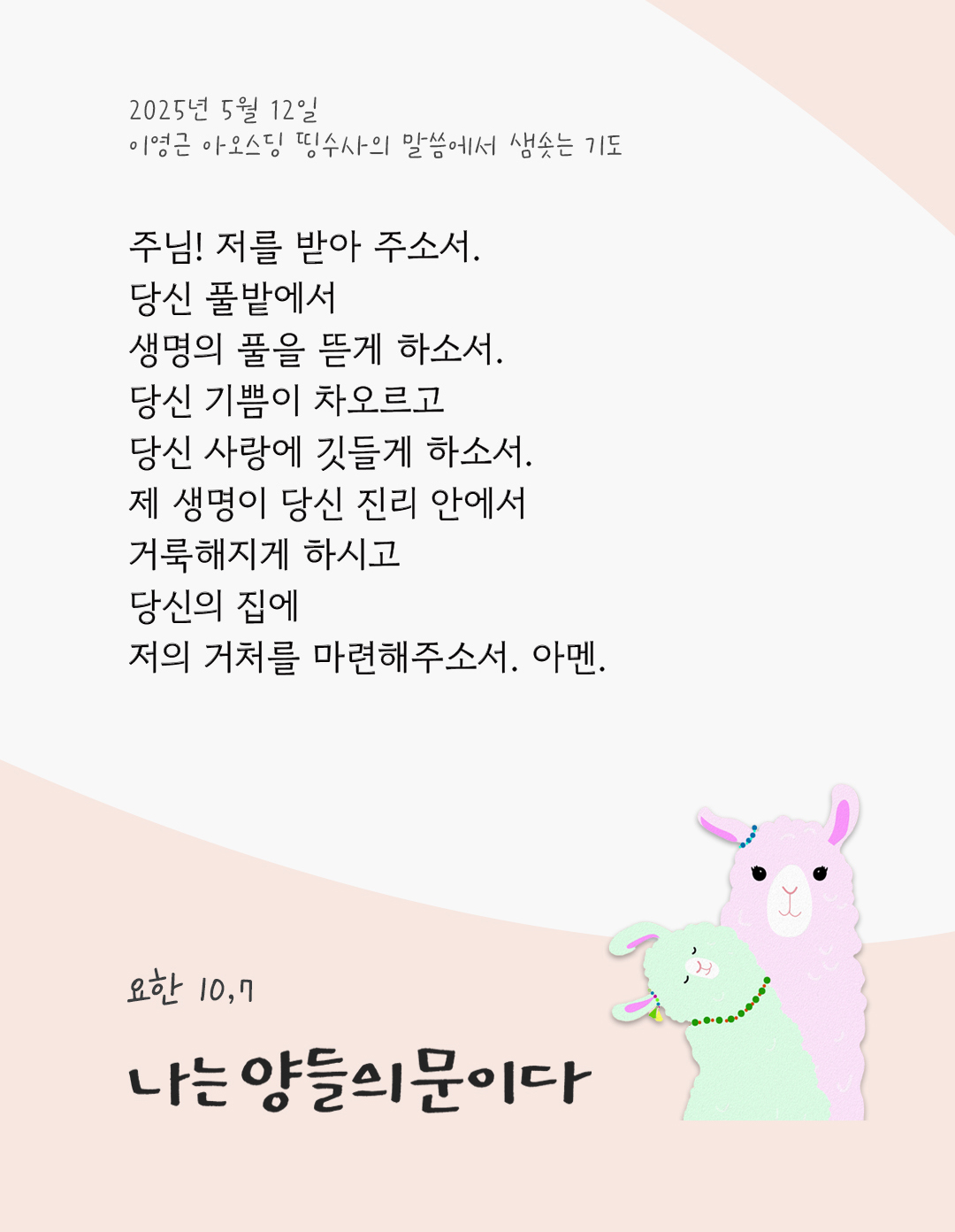 주님! 저를 받아 주소서. 당신 풀밭에서 생명의 풀을 뜯게 하소서. 당신 기쁨이 차오르고 당신 사랑에 깃들게 하소서. 제 생명이 당신 진리 안에서 거룩해지게 하시고, 당신의 집에 저의 거처를 마련해주소서. 아멘. by 이영근 아오스딩 신부 띵수사의 말씀에서 샘솟는 기도(말샘기도)