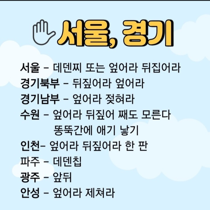 서울, 경기
서울 - 데덴찌 또는 엎어라 뒤집어라
경기북부 - 뒤짚어라 엎어라
경기남부 - 엎어라 젖혀라
수원 - 엎어라 뒤짚어 째도 모른다 똥뚝간에 애기 낳기
인천- 엎어라 뒤짚어라 한 판
파주 - 데덴칩
광주 - 앞뒤
안성 - 엎어라 제쳐라
