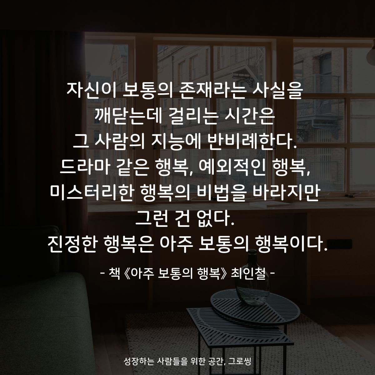 자신이 보통의 존재라는 사실을
깨닫는데 걸리는 시간은
그 사람의 지능에 반비례한다.
드라마 같은 행복, 예외적인 행복,
미스터리한 행복의 비법을 바라지만
그런 건 없다.
진정한 행복은 아주 보통의 행복이다.