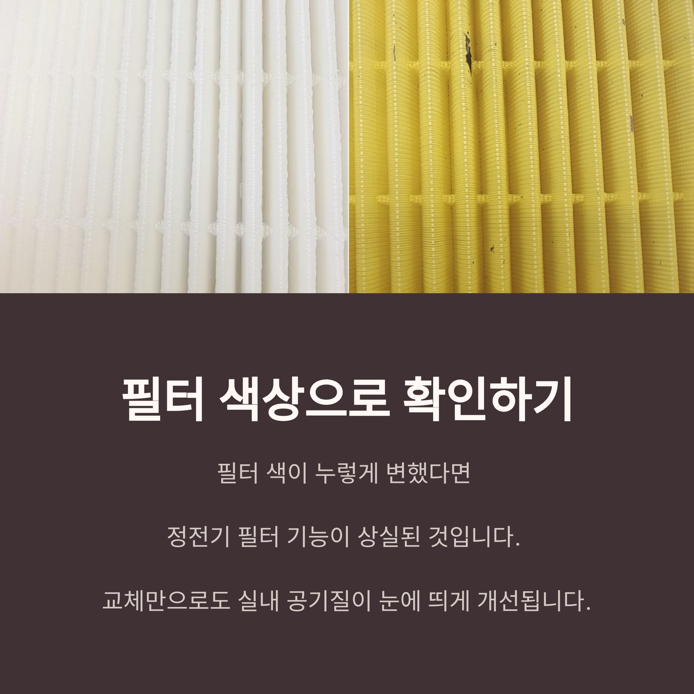 필터 색상으로 확인하기

필터 색이 누렇게 변했다면 

정전기 필터 기능이 상실된 것입니다. 

교체만으로도 실내 공기질이 눈에 띄게 개선됩니다.