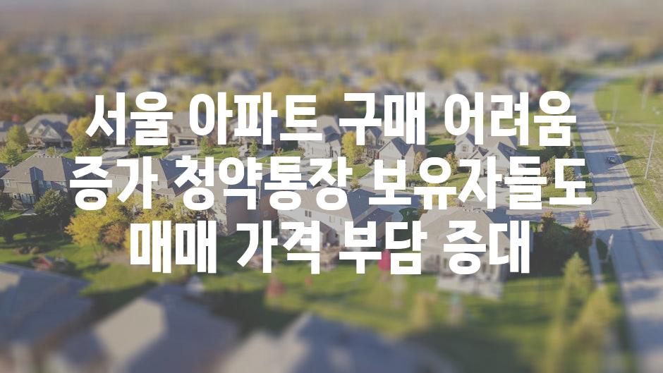 서울 아파트 구매 어려움 증가 청약통장 보유자들도 매매 가격 부담 증대