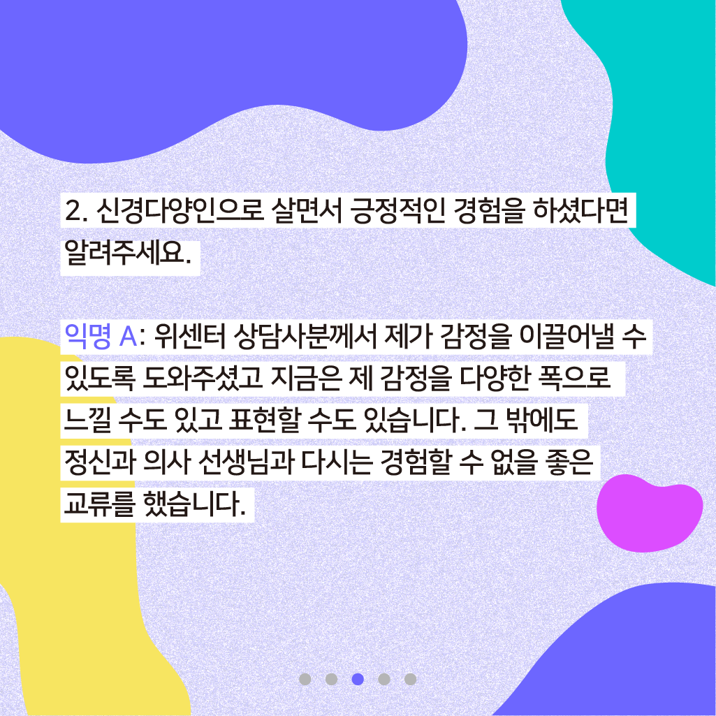 2. 신경다양인으로 살면서 긍정적인 경험을 하셨다면 알려주세요. 익명 A: 위센터 상담사분께서 제가 감정을 이끌어낼 수 있도록 도와주셨고 지금은 제 감정을 다양한 폭으로 느낄 수도 있고 표현할 수도 있습니다. 그 밖에도 정신과 의사 선생님과 다시는 경험할 수 없을 좋은 교류를 했습니다.