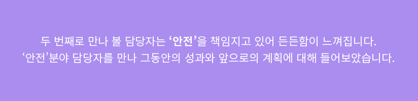 두 번째로 만나 볼 담당자는 '안전'을 책임지고 있어 든든함이 느껴집니다. '안전' 분야 담당자를 만나 그동안의 성과와 앞으로의 계획에 대해 들어보았습니다.