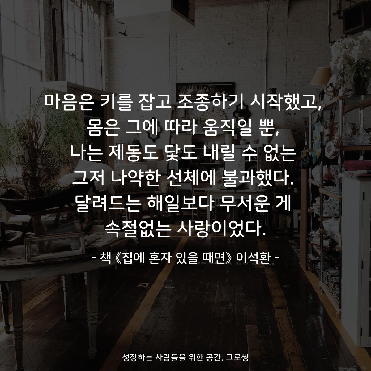 마음은 키를 잡고 조종하기 시작했고,
몸은 그에 따라 움직일 뿐,
나는 제동도 닻도 내릴 수 없는
그저 나약한 선체에 불과했다.
달려드는 해일보다 무서운 게
속절없는 사랑이었다.