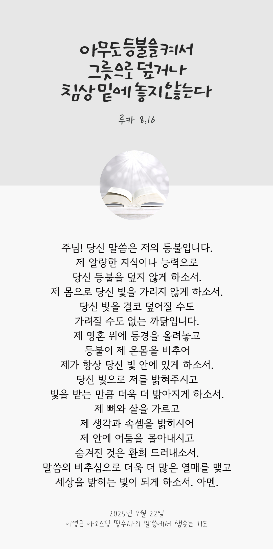 주님! 당신 말씀은 저의 등불입니다. 제 알량한 지식이나 능력으로 당신 등불을 덮지 않게 하소서. 제 몸으로 당신 빛을 가리지 않게 하소서. 당신 빛을 결코 덮어질 수도 가려질 수도 없는 까닭입니다. 제 영혼 위에 등경을 올려놓고 등불이 제 온몸을 비추어 제가 항상 당신 빛 안에 있게 하소서. 당신 빛으로 저를 밝혀주시고 빛을 받는 만큼 더욱 더 밝아지게 하소서. 제 뼈와 살을 가르고, 제 생각과 속셈을 밝히시어 제 안에 어둠을 몰아내시고 숨겨진 것은 환희 드러내소서. 말씀의 비추심으로 더욱 더 많은 열매를 맺고 세상을 밝히는 빛이 되게 하소서. 아멘. by 이영근 아오스딩 신부 띵수사의 말씀에서 샘솟는 기도(말샘기도)