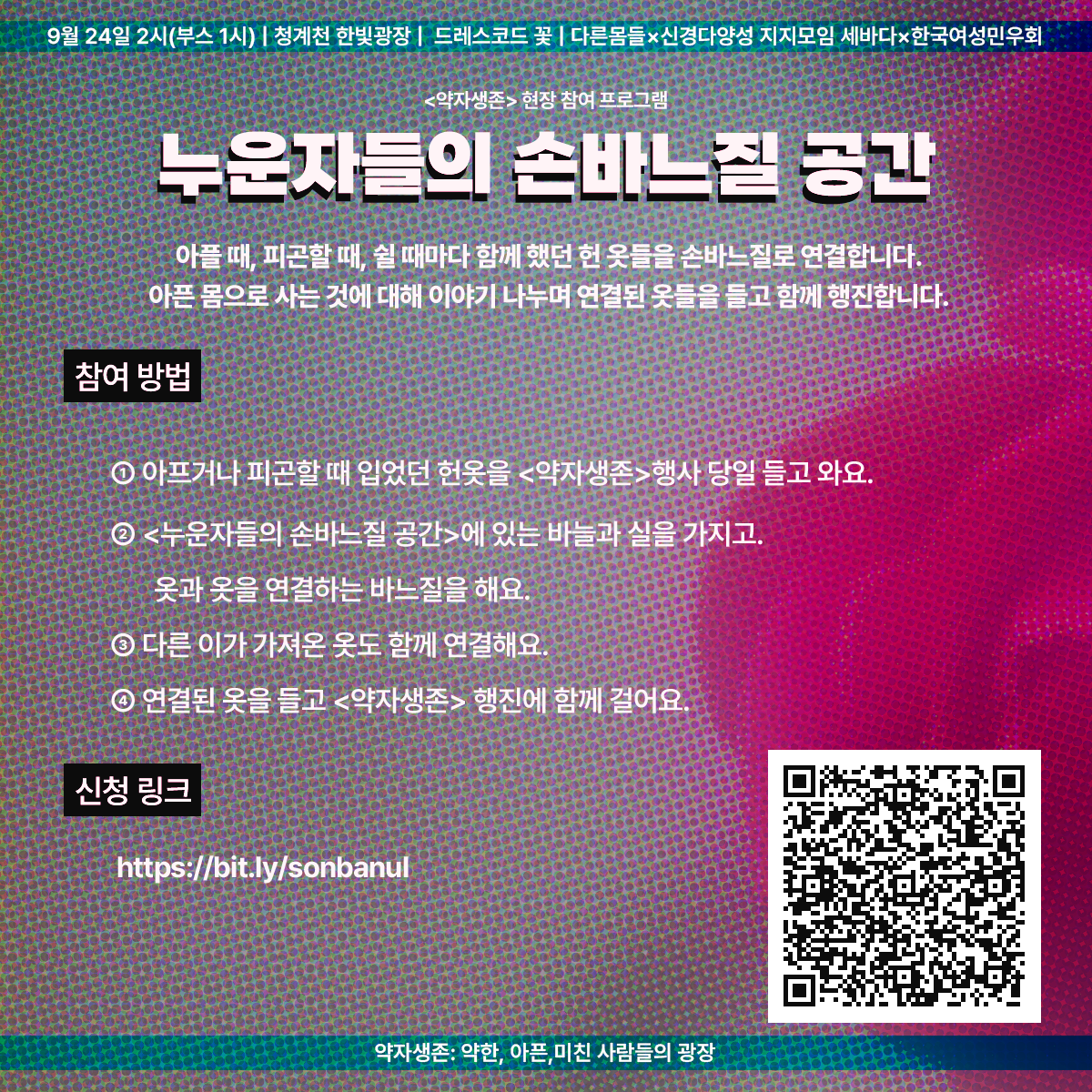 9월 24일 2시(부스 1시) | 청계천 한빛광장 | 드레스코드 꽃 | 다른몸들 ✕ 신경다양성 지지모임 세바다 ✕ 한국여성민우회

<약자생존> 현장 참여 프로그램
누운자들의 손바느질 공간
아플 때, 피곤할 때, 쉴 때마다 함께했던 헌 옷들을 손바느질로 연결합니다.
아픈 몸으로 사는 것에 대해 이야기나누며 연결된 옷들을 들고 함께 행진합니다.

참여 방법
1. 아프거나 피곤할 때 입었던 헌옷을 <약자생존> 행사 당일 들고 와요.
2. <누운자들의 손바느질 공간>에 있는 바늘과 실을 가지고 옷과 옷을 연결하는 바느질을 해요.
3. 다른 이가 가져온 옷도 함께 연결해요.
4. 연결된 옷을 들고 <약자생존> 행진에 함께 걸어요.

신청 링크
https://bit.ly/sonbanul

약자생존: 약한, 아픈, 미친 사람들의 광장