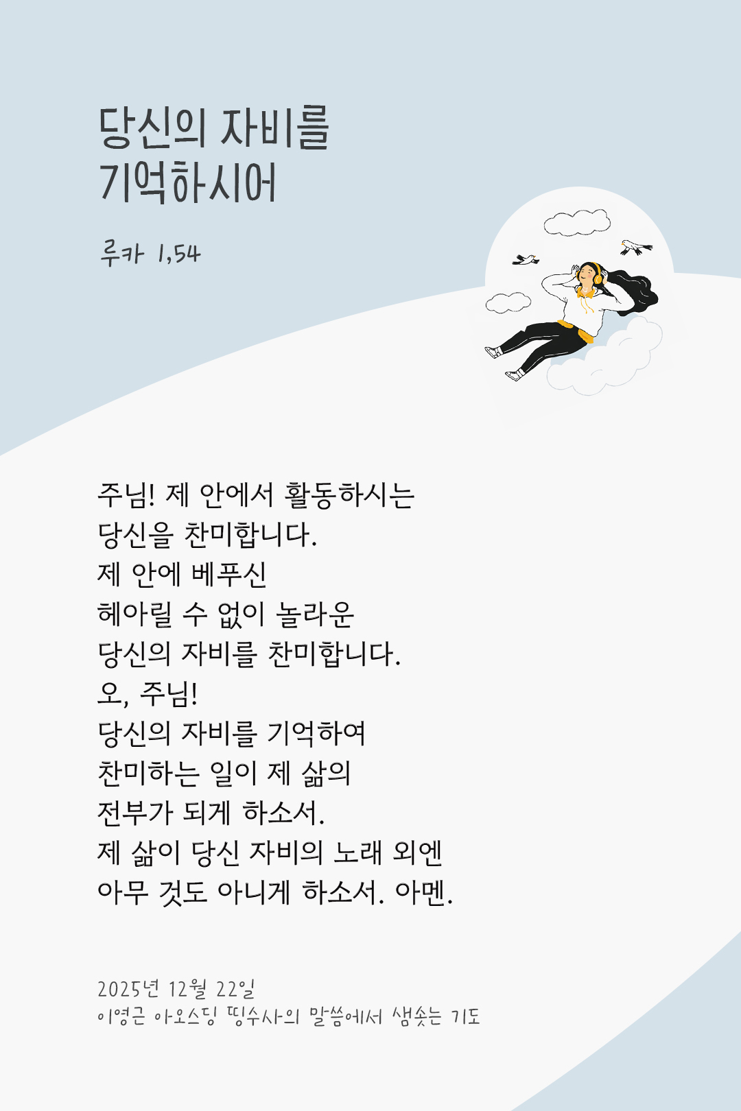 주님! 제 안에서 활동하시는 당신을 찬미합니다. 제 안에 베푸신 헤아릴 수 없이 놀라운 당신의 자비를 찬미합니다. 오, 주님! 당신의 자비를 기억하여 찬미하는 일이 제 삶의 전부가 되게 하소서. 제 삶이 당신 자비의 노래 외엔 아무 것도 아니게 하소서. 아멘. by 이영근 아오스딩 신부 띵수사의 말씀에서 샘솟는 기도(말샘기도)