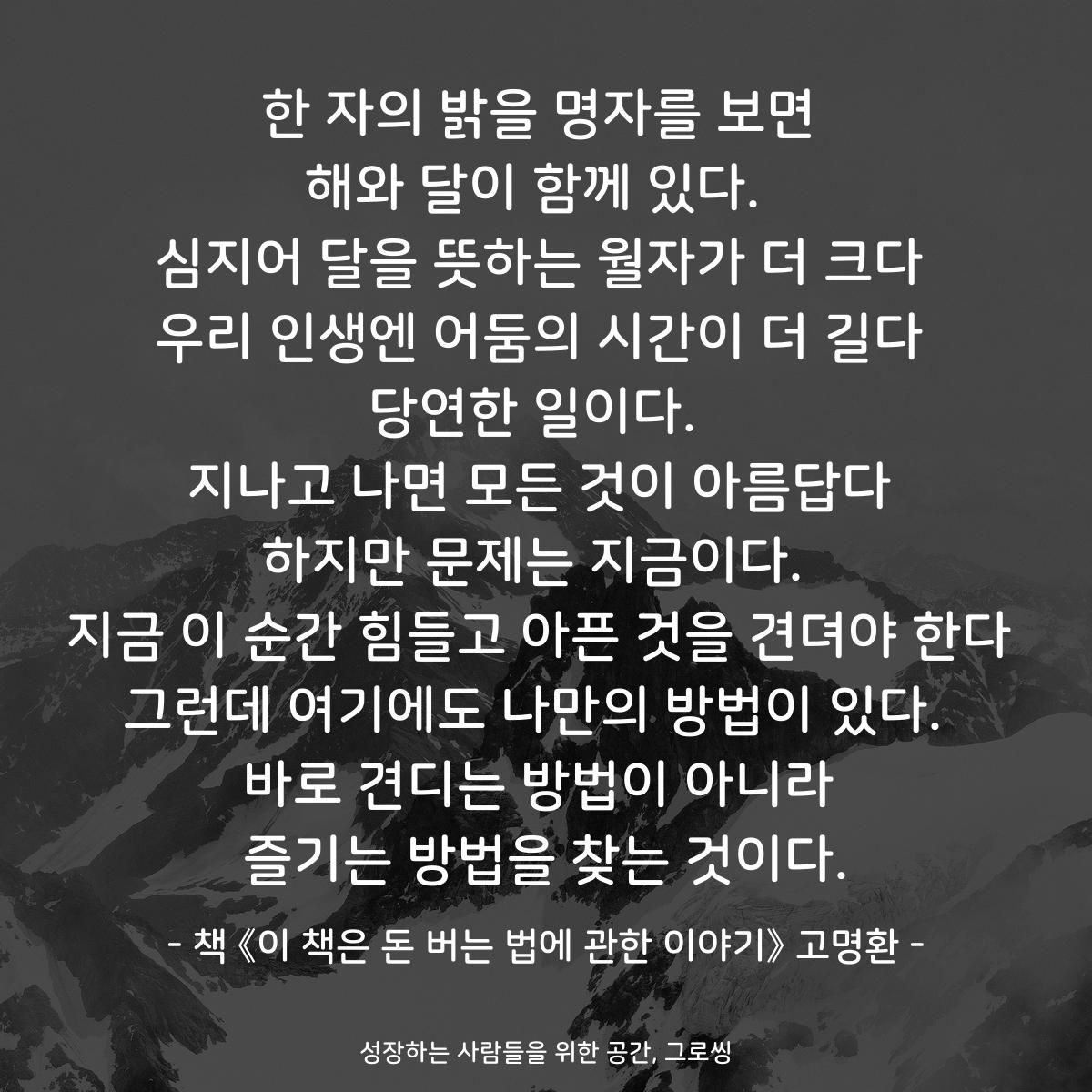 한 자의 밝을 명자를 보면
해와 달이 함께 있다. 
심지어 달을 뜻하는 월자가 더 크다
우리 인생엔 어둠의 시간이 더 길다
당연한 일이다. 
지나고 나면 모든 것이 아름답다
하지만 문제는 지금이다. 
지금 이 순간 힘들고 아픈 것을 견뎌야 한다
그런데 여기에도 나만의 방법이 있다. 
바로 견디는 방법이 아니라
즐기는 방법을 찾는 것이다.