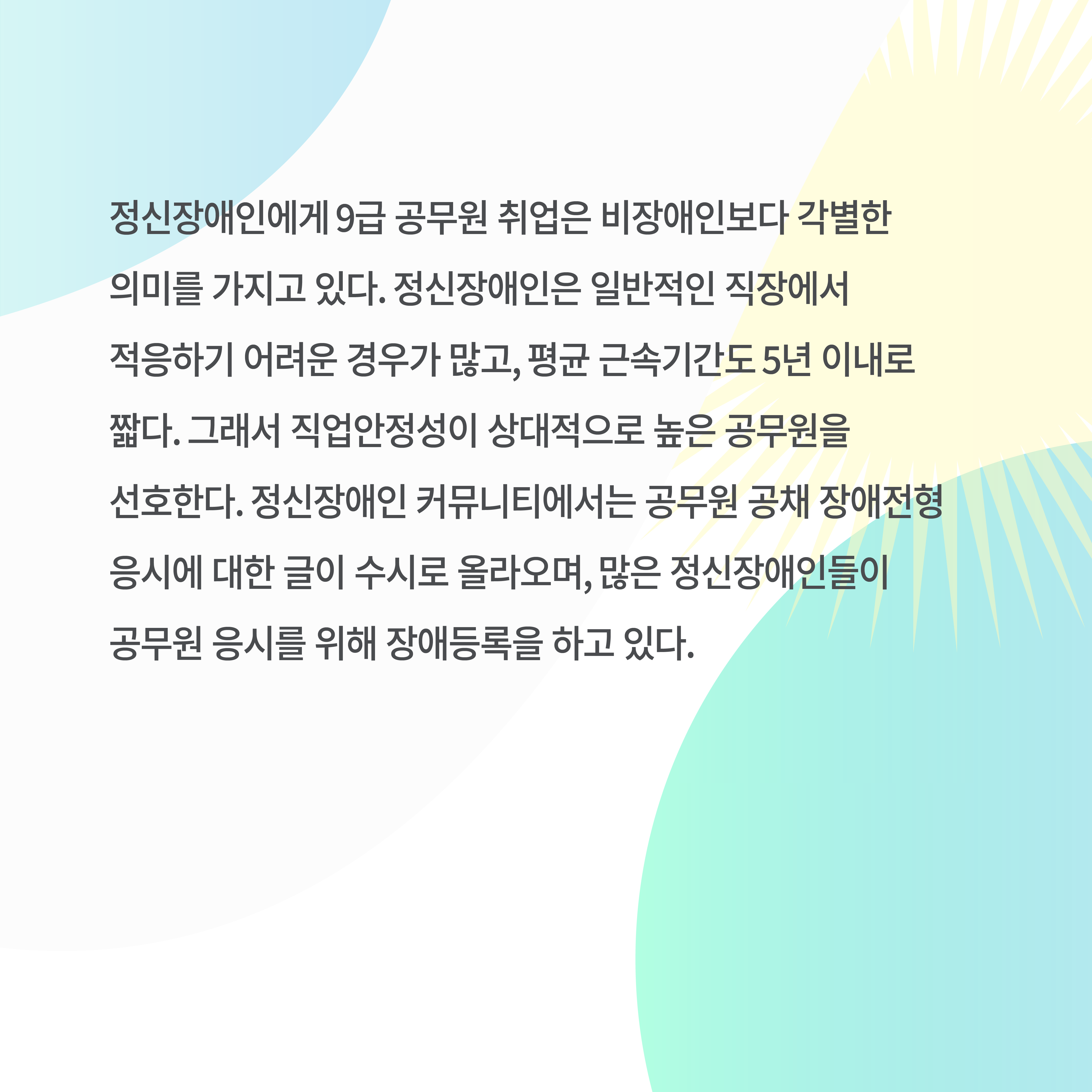 정신장애인에게 9급 공무원 취업은 비장애인보다 각별한 의미를 가지고 있다. 정신장애인은 일반적인 직장에서 적응하기 어려운 경우가 많고, 평균 근속기간도 5년 이내로 짧다. 그래서 직업안정성이 상대적으로 높은 공무원을 선호한다. 정신장애인 커뮤니티에서는 공무원 공채 장애전형 응시에 대한 글이 수시로 올라오며, 많은 정신장애인들이 공무원 응시를 위해 장애등록을 하고 있다.