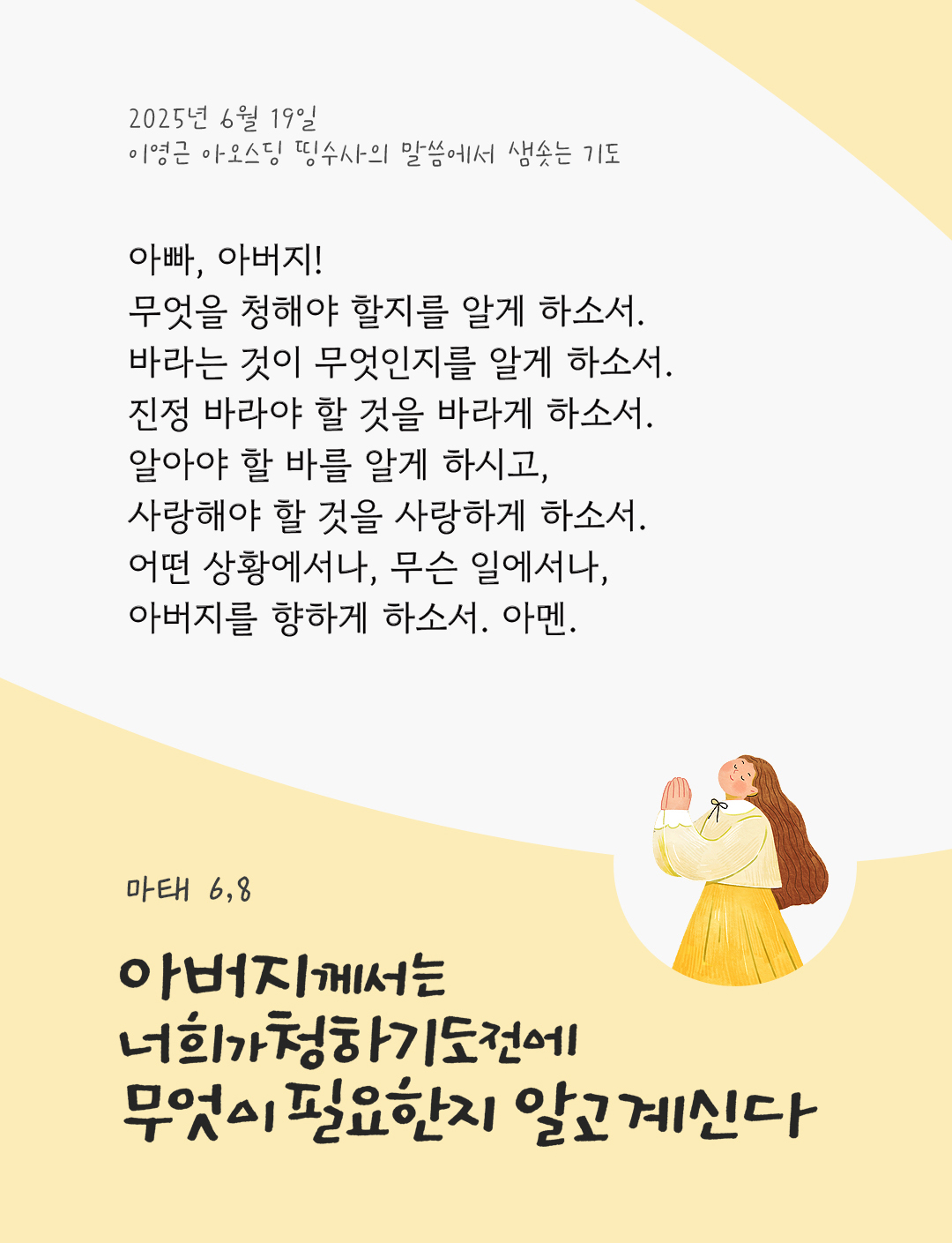 아빠, 아버지! 무엇을 청해야 할지를 알게 하소서. 바라는 것이 무엇인지를 알게 하소서. 진정 바라야 할 것을 바라게 하소서. 알아야 할 바를 알게 하시고, 사랑해야 할 것을 사랑하게 하소서. 어떤 상황에서나, 무슨 일에서나, 아버지를 향하게 하소서. 아멘 by 이영근 아오스딩 신부 띵수사의 말씀에서 샘솟는 기도(말샘기도)