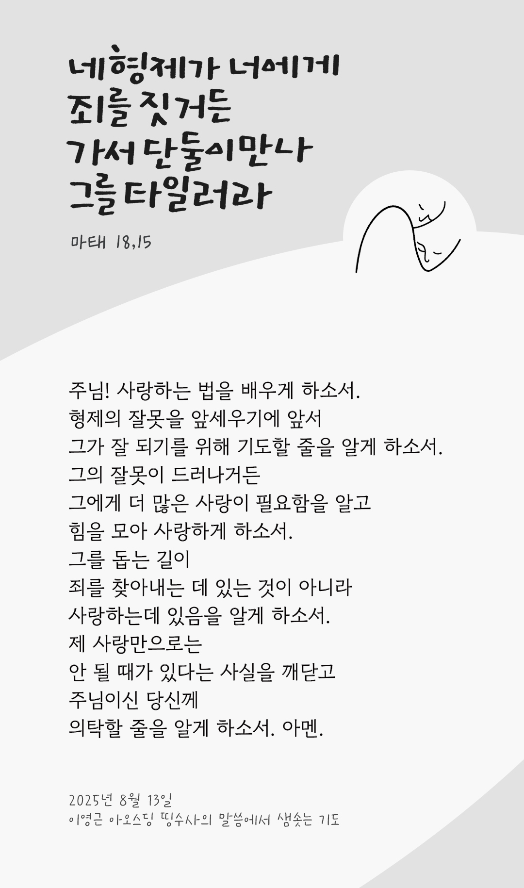주님! 사랑하는 법을 배우게 하소서. 형제의 잘못을 앞세우기에 앞서 그가 잘 되기를 위해 기도할 줄을 알게 하소서. 그의 잘못이 드러나거든 그에게 더 많은 사랑이 필요함을 알고 힘을 모아 사랑하게 하소서. 그를 돕는 길이 죄를 찾아내는 데 있는 것이 아니라 사랑하는데 있음을 알게 하소서. 제 사랑만으로는 안 될 때가 있다는 사실을 깨닫고 주님이신 당신께 의탁할 줄을 알게 하소서. 아멘. by 이영근 아오스딩 신부 띵수사의 말씀에서 샘솟는 기도(말샘기도)