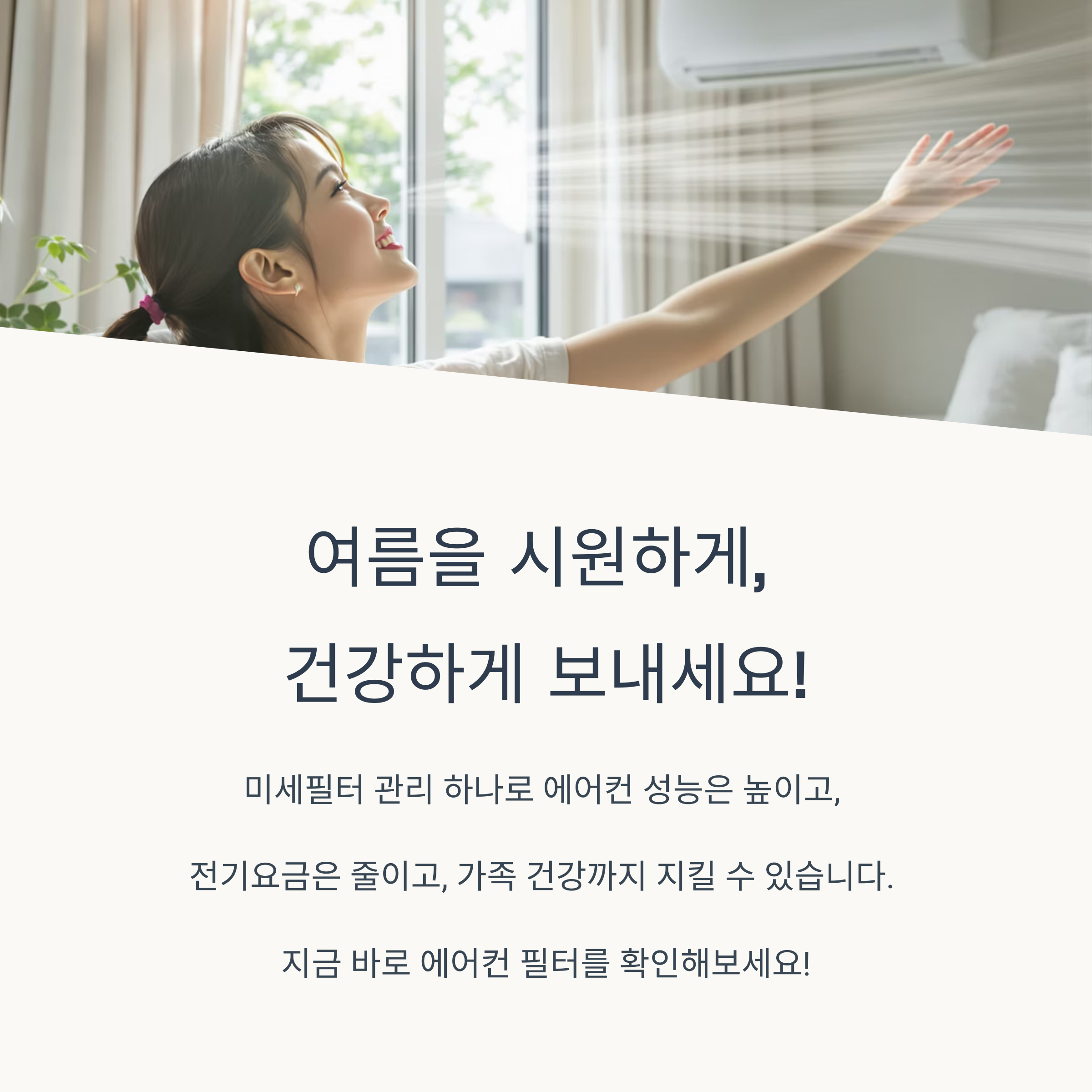 여름을 시원하게,
건강하게 보내세요!
미세필터 관리 하나로 에어컨 성능은 높이고,
전기요금은 줄이고, 가족 건강까지 지킬 수 있습니다.
지금 바로 에어컨 필터를 확인해보세요!