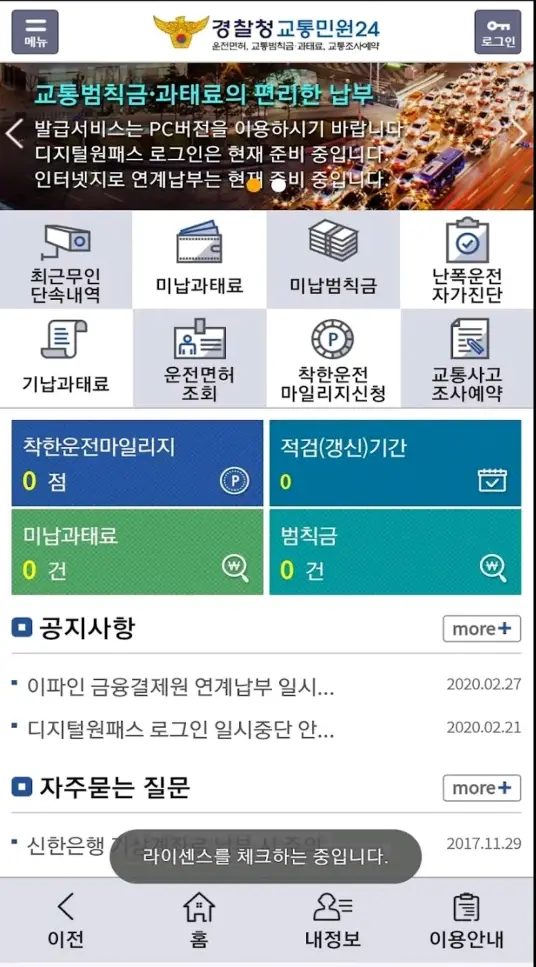 자동차 과태료- 좌측상단 회색네모안 줄2개 메뉴 상단가운데 노란 경찰마크 옆 파란글씨 경찰청 교통민원 24 우측 상단 회색네모안 흰열쇠그림 로그인 화면 상단 차들이 가득한 교통상황사진 바탕 초륵글자 교통범칙금 과태료의 편리한 납부 흰글씨 발급서비스는 pc버전을 이용하시기바랍니다. 디지털원패스 로그인은 현재 준비중입니다. 인터넷지로 연계납부는 현재 준비중입니다. 화면 중앙상단 파란네모안 무인카메라이미지 밑 검은글씨 최근무인단속내역 옆 흰네모안 지갑이미지 밑 검은글씨 미납과태료 옆 파란내메오나 지폐뭉치이미지 밑 검은글씨 미납범칙금 옆 흰네모 안 종이 이미지 밑 검은 글씨 난폭운전 자가진단 중앙 상단 흰 네모안 종이이미지 밑 검은글씨 기납과태료 옆 파란네모 안 운전면허증 이미지 밑 검은글씨 운전면허조회 옆 흰네모안 검은 동그라미 테두리 안 p 밑 검은글씨 착한우전 마일리지신청 옆 파란네모안 종이 위 연필이미지 밑 검은글씨 교통사고 조사예약 화면 중간 하단 파란네모안 흰글씨 착한운전마일리지 0점 옆 청록색네모안 흰글씨 적검(갱신)기간 0 화면 중앙하단 초록네모안 흰글씨 미납과태료 0건 옆 진한초록색 네모안 흰글씨 범칙금 0건 화면 하단 좌측 구멍뚫린 파란네모 옆 검은글씨 공지사항 밑 검은 긴줄 검은글씨 이파인 금융결제원 연계납부 일시... 2020.02.27 검은글씨 디지털원패스 로그인 일시중단 안... 2020.02.21 파란네모 옆 검은글씨 자주묻는 질문 검은 긴줄 신한은행 가상계좌 납부증명 2017.11.29