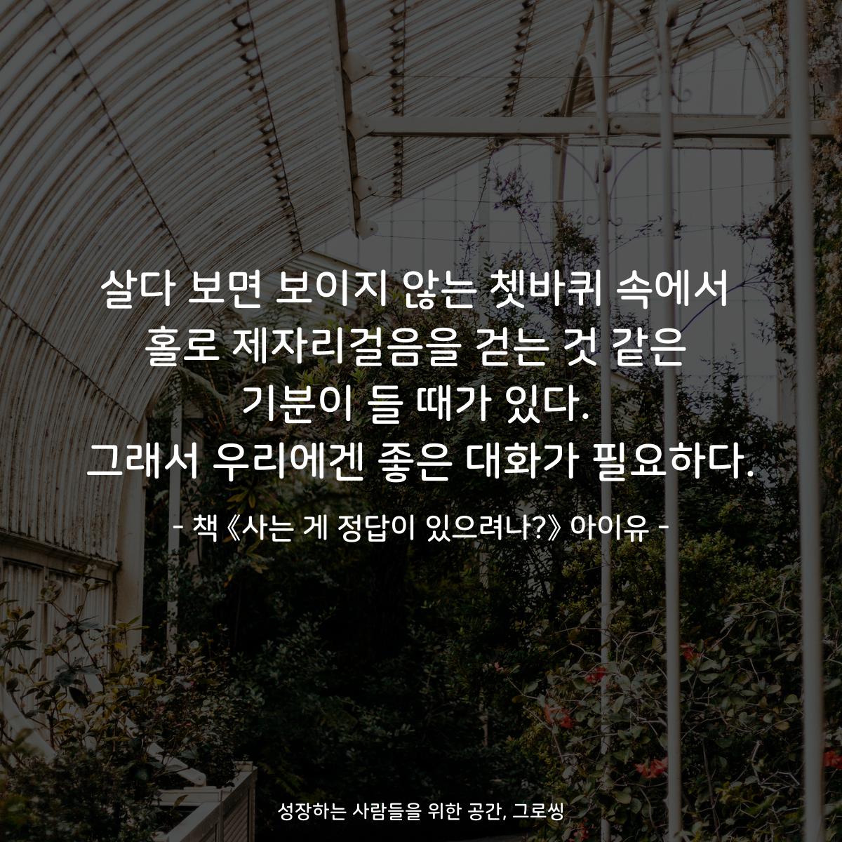 살다 보면 보이지 않는 쳇바퀴 속에서
홀로 제자리걸음을 걷는 것 같은
기분이 들 때가 있다.
그래서 우리에겐 좋은 대화가 필요하다.