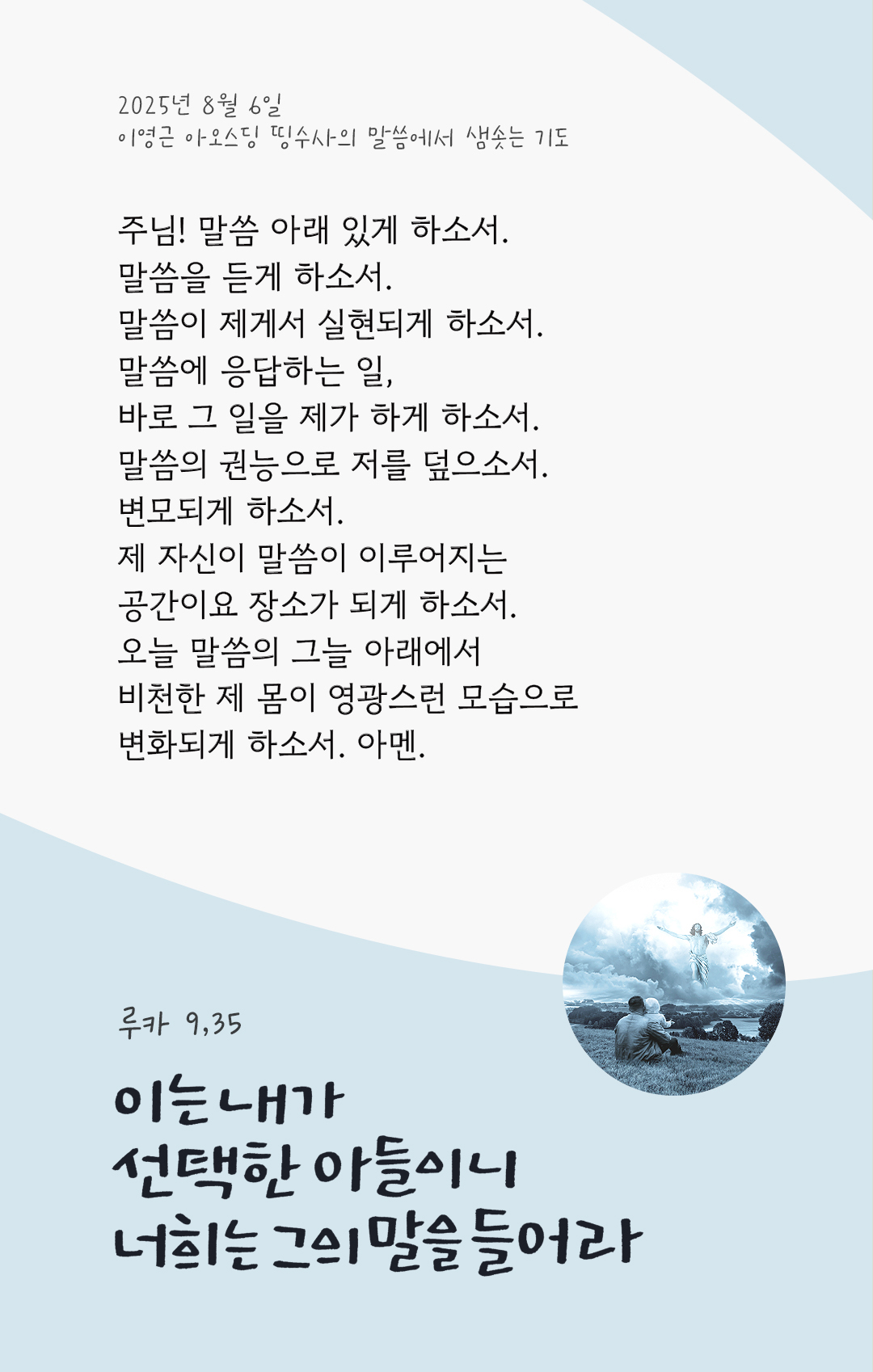 주님! 말씀 아래 있게 하소서. 말씀을 듣게 하소서. 말씀이 제게서 실현되게 하소서. 말씀에 응답하는 일, 바로 그 일을 제가 하게 하소서. 말씀의 권능으로 저를 덮으소서. 변모되게 하소서. 제 자신이 말씀이 이루어지는 공간이요 장소가 되게 하소서. 오늘 말씀의 그늘 아래에서 비천한 제 몸이 영광스런 모습으로 변화되게 하소서. 아멘. by 이영근 아오스딩 신부 띵수사의 말씀에서 샘솟는 기도(말샘기도)