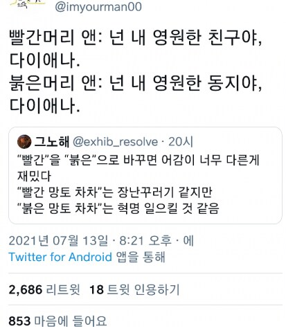 @imyourman00
빨간머리 앤: 넌 내 영원한 친구야, 다이애나.
붉은머리 앤: 넌 내 영원한 동지야, 다이애나.
그노해 @exhib_resolve. 20시
&quot;빨간&quot;을 &quot;붉은&quot;으로 바꾸면 어감이 너무 다른게 재밌다 &quot;빨간 망토 차차&quot;는 장난꾸러기 같지만 &quot;붉은 망토 차차&quot;는 혁명 일으킬 것 같음
2021년 07월 13일 - 8:21 오후에
Twitter for Android 앱을 통해
2,686 리트윗 18트윗 인용하기
853 마음에 들어요