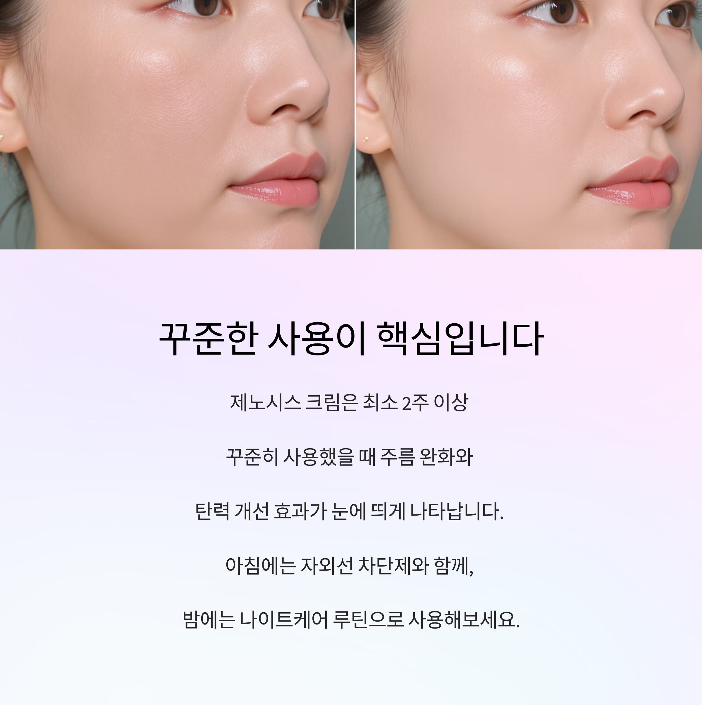 꾸준한 사용이 핵심입니다

제노시스 크림은 최소 2주 이상 

꾸준히 사용했을 때 주름 완화와 

탄력 개선 효과가 눈에 띄게 나타납니다. 

아침에는 자외선 차단제와 함께, 

밤에는 나이트케어 루틴으로 사용해보세요.