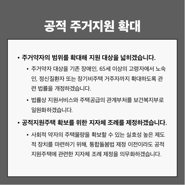 공적 주거지원 확대
● 주거약자의 범위를 확대해 지원 대상을 넓히겠습니다.
 - 주거약자 대상을 기존 장애인, 65세 이상의 고령자에서 노숙인, 정신질환자 또는 장기비주택 거주자까지 확대하도록 관련 법률을 개정하겠습니다.
 - 법률상 지원서비스와 주택공급의 관계부처를 보건복지부로 일원화하겠습니다.
● 공적지원주택 확보를 위한 지자체 조례를 제정하겠습니다.
 - 사회적 약자의 주택물량을 확보할 수 있는 실효성 높은 제도적 장치를 마련하기 위해, 통합돌봄법 제정 이전이라도 공적 지원주택에 관련한 지자체 조례 제정을 의무화하겠습니다.