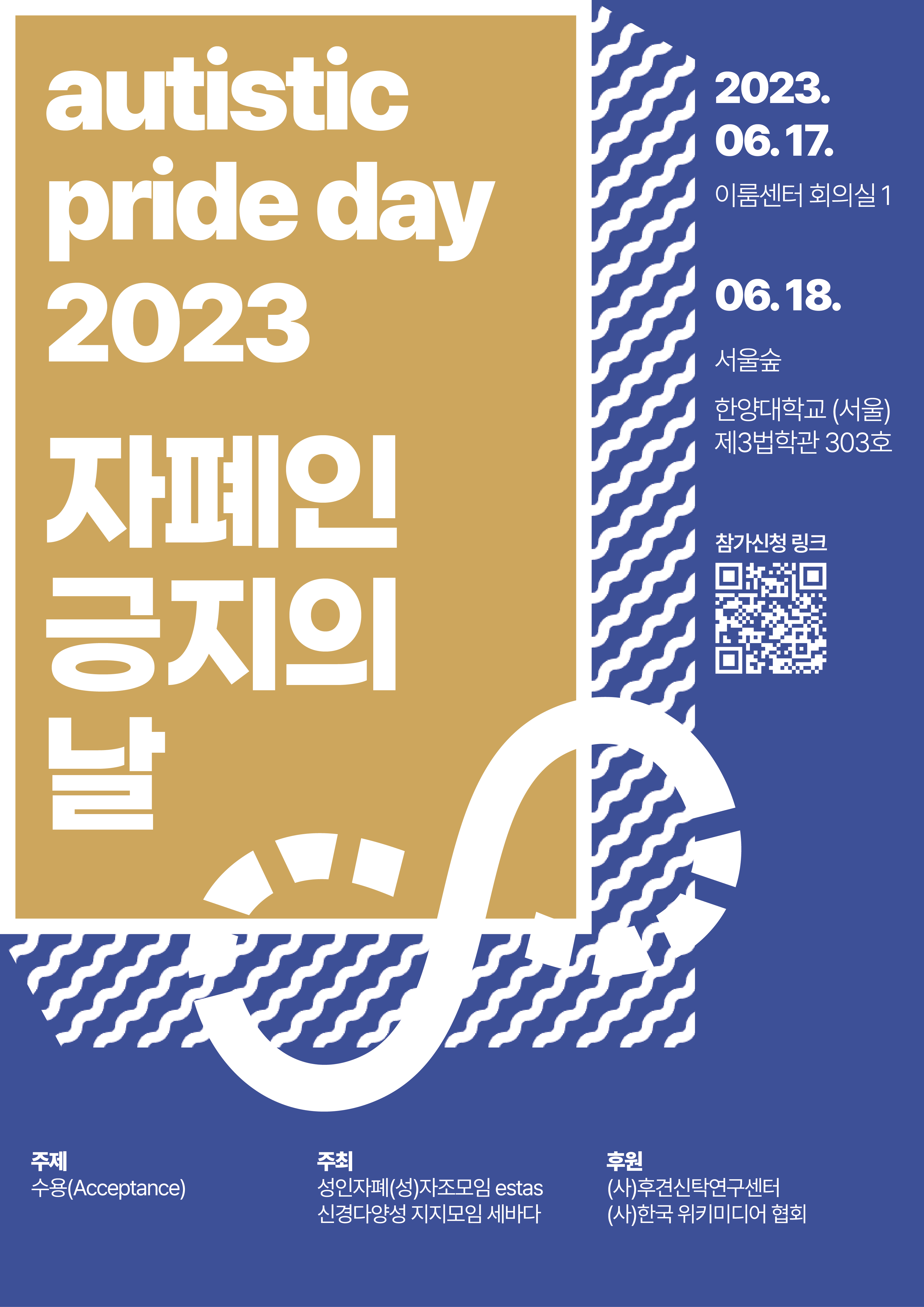 [메인 포스터]
autistic pride day 2023
자폐인 긍지의 날
2023.06.17. 이룸센터 회의실 1
2023.06.18. 서울숲&#44; 한양대학교(서울) 제3법학관 303호

참가신청 링크(QR코드)

주제 수용(Acceptance)
주최 성인자폐(성)자조모임 estas / 신경다양성 지지모임 세바다
후원 (사)후견신탁연구센터 / (사)한국 위키미디어 협회

[디자인 설명] 파란 바탕 위에 행사 제목이 금색 상자에 둘러싸여 있고&#44; 흰색 물결을 두른 그림자가 배치되어 있다. 금색 상자와 물결 그림자 사이에 신경다양성 상징이 그려져 있다. 금색 상자를 제외한 모든 그림과 글자는 흰색이다.