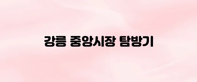강릉 중앙시장 먹거리 추천부터 위치·영업시간까지 총정리 (2025년 최신)