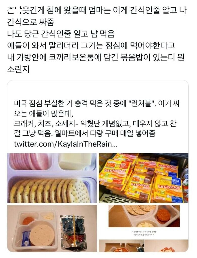 웃긴게 첨에 왔을때 엄마는 이게 간식인줄 알고 나
간식으로 싸줌
나도 당근 간식인줄 알고 냠 먹음
애들이 와서 말리더라 그거는 점심에 먹어야한다고 내 가방안에 코끼리보온통에 담긴 볶음밥이 있는디 뭔 소린지
미국 점심 부실한 거 충격 먹은 것 중에 &quot;런처블&quot;. 이거 싸 오는 애들이 많은데, 크래커, 치즈, 소세지- 익혔단 개념없고, 데우지 않고 찬 걸 그냥 먹음. 월마트에서 다량 구매 매일 넣어줌
twitter.com/KaylalnTheRain...
Lunchablas
unchablon
Lunchables