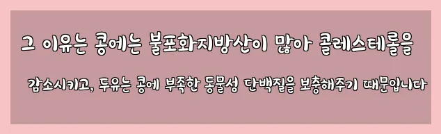  그 이유는 콩에는 불포화지방산이 많아 콜레스테롤을 감소시키고, 두유는 콩에 부족한 동물성 단백질을 보충해주기 때문입니다