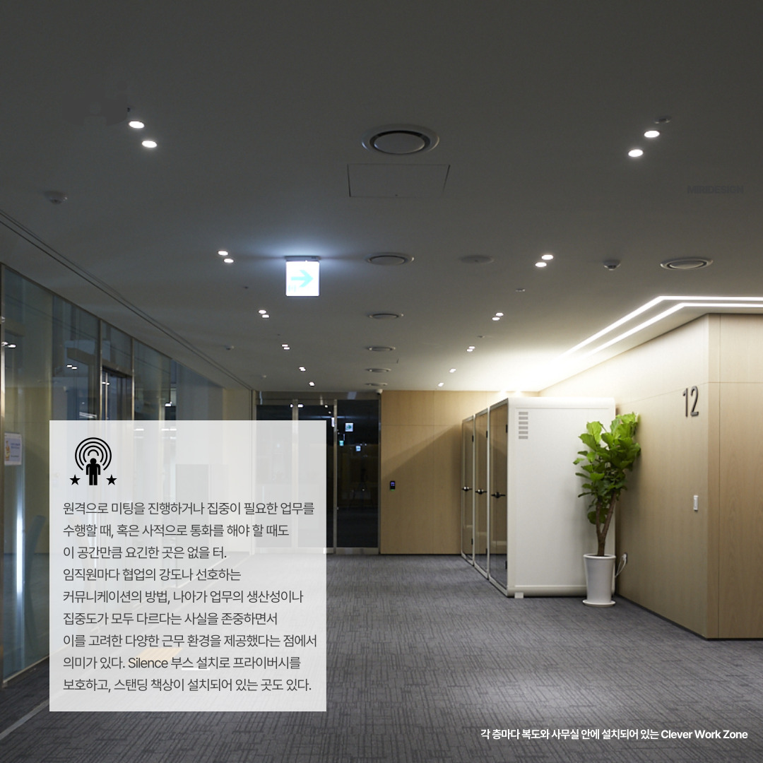 각 층마다 복도와 사무실 안에 설치되어 있는 Clever Work Zone 

원격으로 미팅을 진행하거나 집중이 필요한 업무를 수행할 때&#44; 혹은 사적으로 통화를 해야 할 때도 이 공간만큼 요긴한 곳은 없을 터. 임직원마다 협업의 강도나 선호하는 커뮤니케이션의 방법&#44; 나아가 업무의 생산성이나 집중도가 모두 다르다는 사실을 존중하면서 이를 고려한 다양한 근무 환경을 제공했다는 점에서 의미가 있다. Silence 부스 설치로 프라이버시를 보호하고&#44; 스탠딩 책상이 설치되어 있는 곳도 있다.