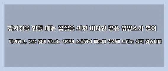  감자전을 만들 때는 껍질을 까면 비타민 같은 영양소가 많이 파괴되고, 전을 많이 만드는 시간이 소요되기 때문에 추천해 드리고 싶지 않습니다