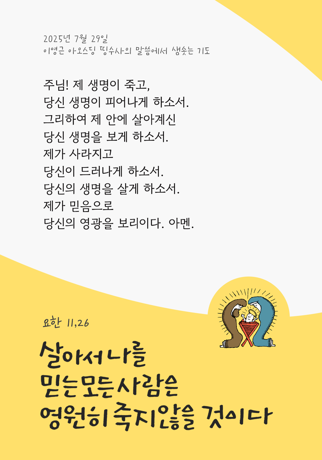 주님! 제 생명이 죽고, 당신 생명이 피어나게 하소서. 그리하여 제 안에 살아계신 당신 생명을 보게 하소서. 제가 사라지고 당신이 드러나게 하소서. 당신의 생명을 살게 하소서. 제가 믿음으로 당신의 영광을 보리이다. 아멘. by 이영근 아오스딩 신부 띵수사의 말씀에서 샘솟는 기도(말샘기도)