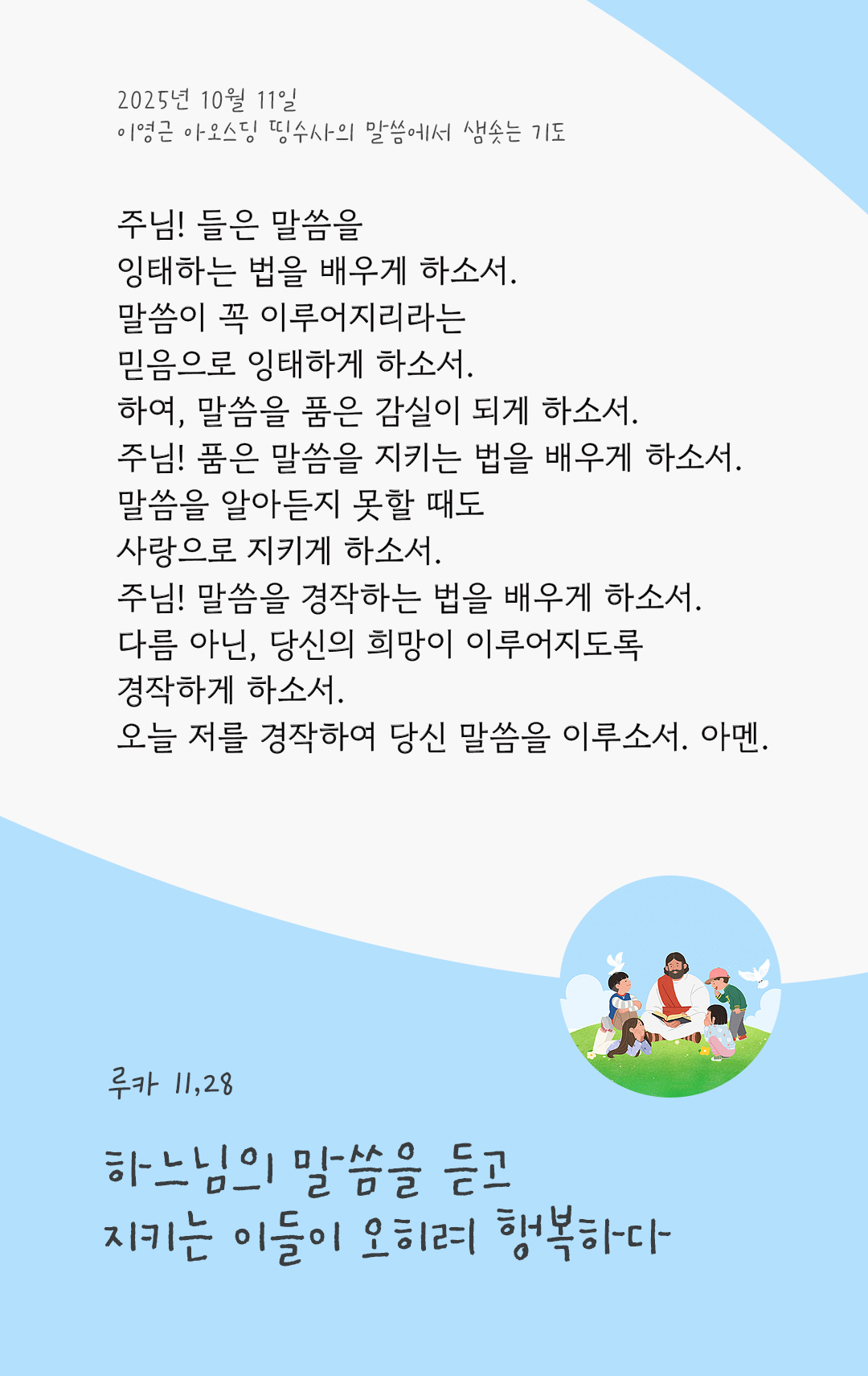 주님! 들은 말씀을 잉태하는 법을 배우게 하소서. 말씀이 꼭 이루어지리라는 믿음으로 잉태하게 하소서. 하여, 말씀을 품은 감실이 되게 하소서. 주님! 품은 말씀을 지키는 법을 배우게 하소서. 말씀을 알아듣지 못할 때도 사랑으로 지키게 하소서. 주님! 말씀을 경작하는 법을 배우게 하소서. 다름 아닌, 당신의 희망이 이루어지도록 경작하게 하소서. 오늘 저를 경작하여 당신 말씀을 이루소서. 아멘. by 이영근 아오스딩 신부 띵수사의 말씀에서 샘솟는 기도(말샘기도)