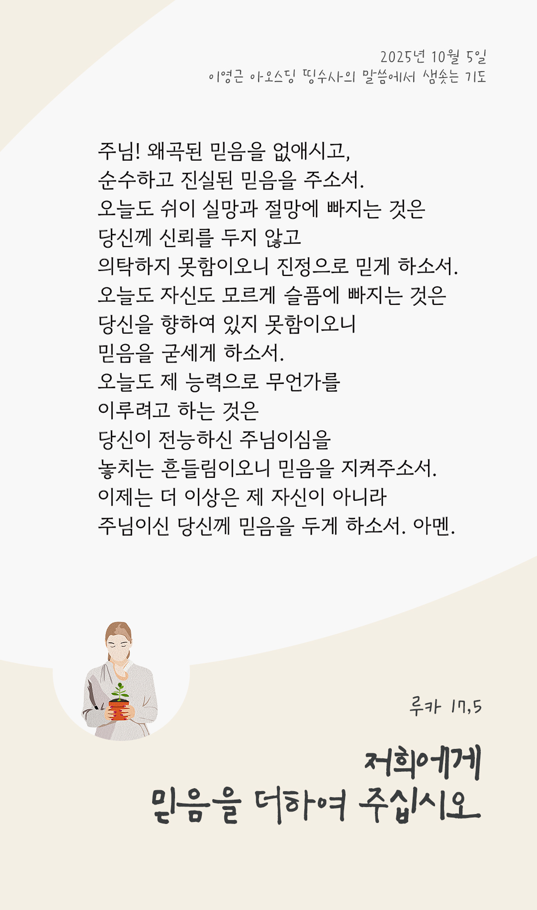 주님! 왜곡된 믿음을 없애시고, 순수하고 진실 된 믿음을 주소서. 오늘도 쉬이 실망과 절망에 빠지는 것은 당신께 신뢰를 두지 않고 의탁하지 못함이오니, 진정으로 믿게 하소서! 오늘도 자신도 모르게 슬픔에 빠지는 것은 당신을 향하여 있지 못함이오니, 믿음을 굳세게 하소서! 오늘도 제 능력으로 무언가를 이루려고 하는 것은 당신이 전능하신 주님이심을 놓치는 흔들림이오니, 믿음을 지켜주소서! 이제는 더 이상은 제 자신이 아니라, 주님이신 당신께 믿음을 두게 하소서. 아멘. by 이영근 아오스딩 신부 띵수사의 말씀에서 샘솟는 기도(말샘기도)