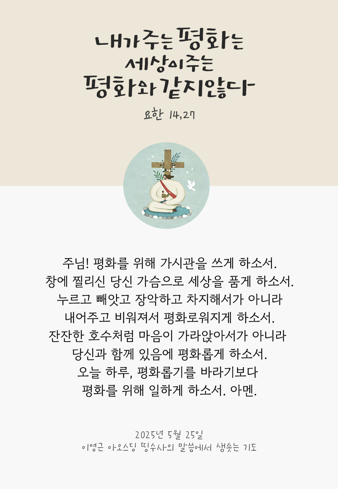 주님! 평화를 위해 가시관을 쓰게 하소서. 창에 찔리신 당신 가슴으로 세상을 품게 하소서. 누르고 빼앗고 장악하고 차지해서가 아니라 내어주고 비워져서 평화로워지게 하소서. 잔잔한 호수처럼 마음이 가라앉아서가 아니라 당신과 함께 있음에 평화롭게 하소서. 오늘 하루, 평화롭기를 바라기보다 평화를 위해 일하게 하소서. 아멘. by 이영근 아오스딩 신부 띵수사의 말씀에서 샘솟는 기도(말샘기도)