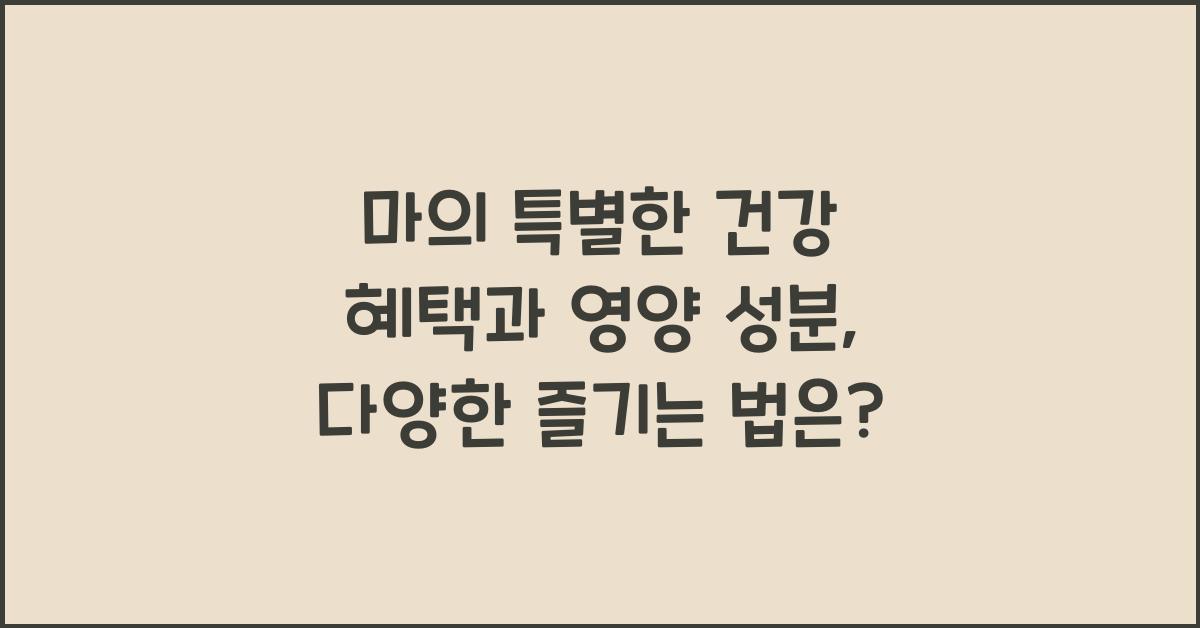 마의 특별한 건강 혜택과 영양 성분, 다양하게 즐기는 방법  
