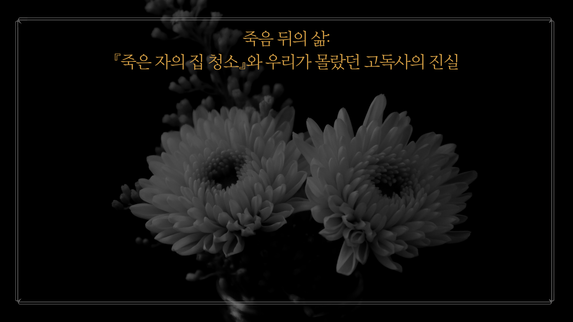 검정색 배경의 흑백사진으로 국화 두 송이가 가운데에 크게 있고, 그 위로 노란색 글씨로 작게 제목 '죽음 뒤의 삶:
『죽은 자의 집 청소』와 우리가 몰랐던 고독사의 진실'이 쓰여 있다.