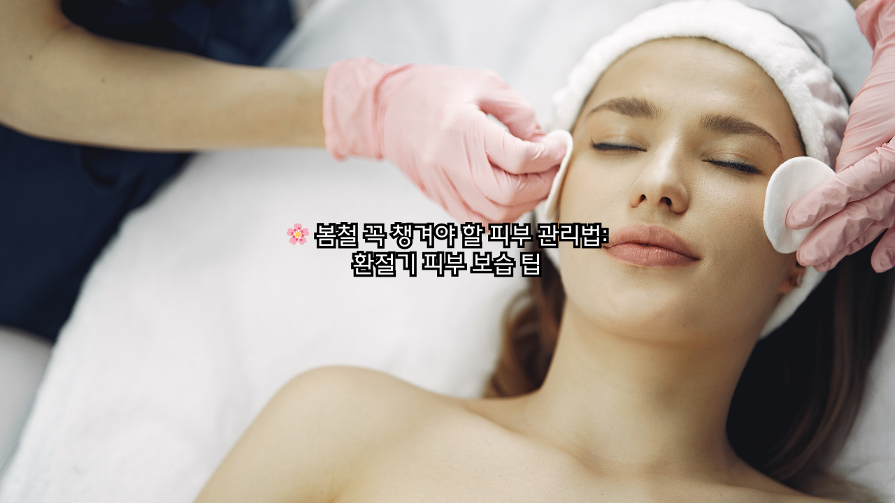 봄철 꼭 챙겨야 할 피부 관리법과 환절기 피부 보습 팁