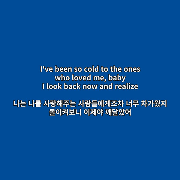 I've been so cold to the ones
who loved me, baby
I look back now and realize
나는 나를 사랑해주는
사람들에게조차 너무 차가웠지
돌이켜보니 이제야 깨달았어