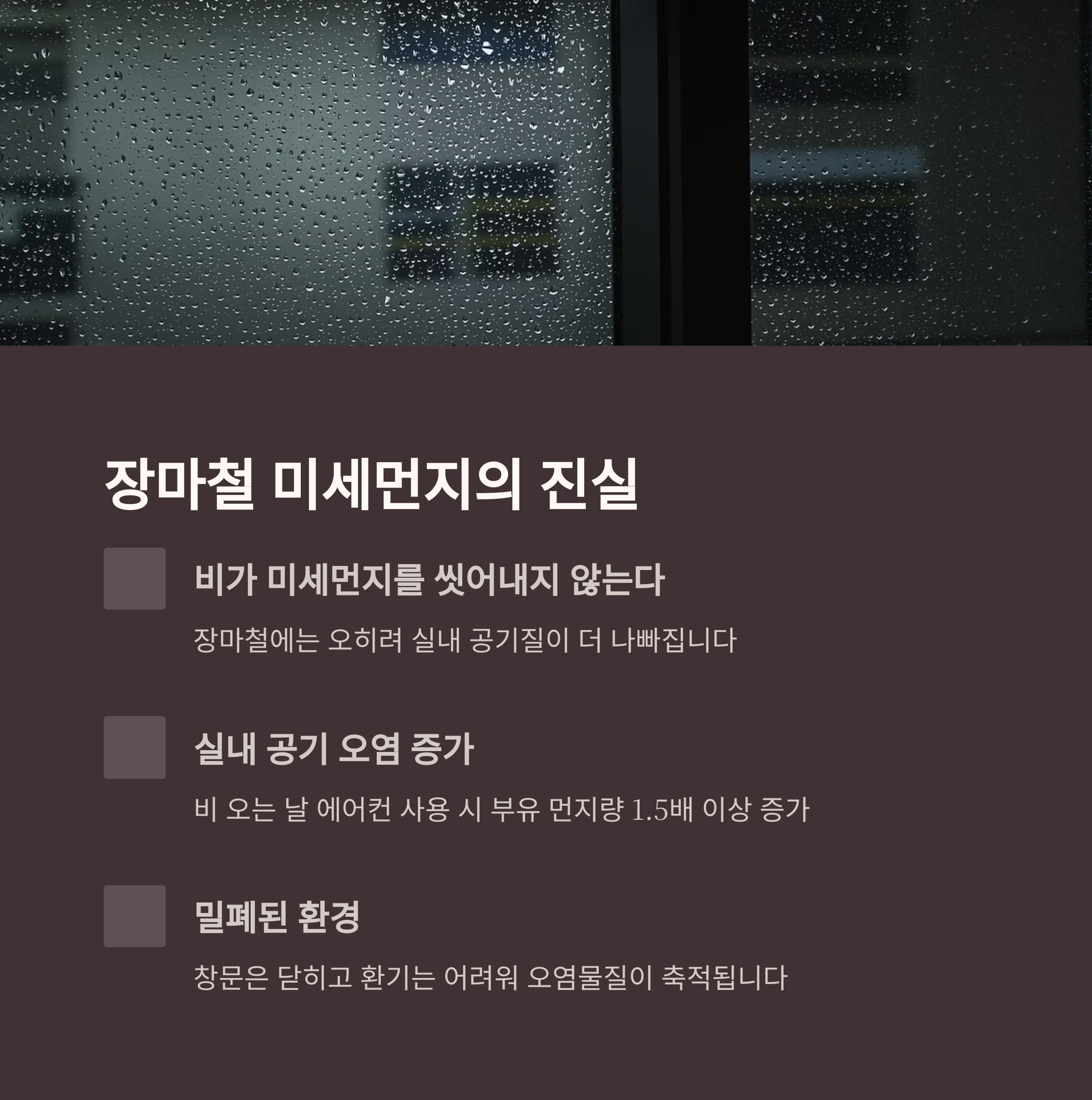 장마철 미세먼지의 진실

비가 미세먼지를 씻어내지 않는다

장마철에는 오히려 실내 공기질이 더 나빠집니다

실내 공기 오염 증가

비 오는 날 에어컨 사용 시 부유 먼지량 1.5배 이상 증가

밀폐된 환경

창문은 닫히고 환기는 어려워 오염물질이 축적됩니다