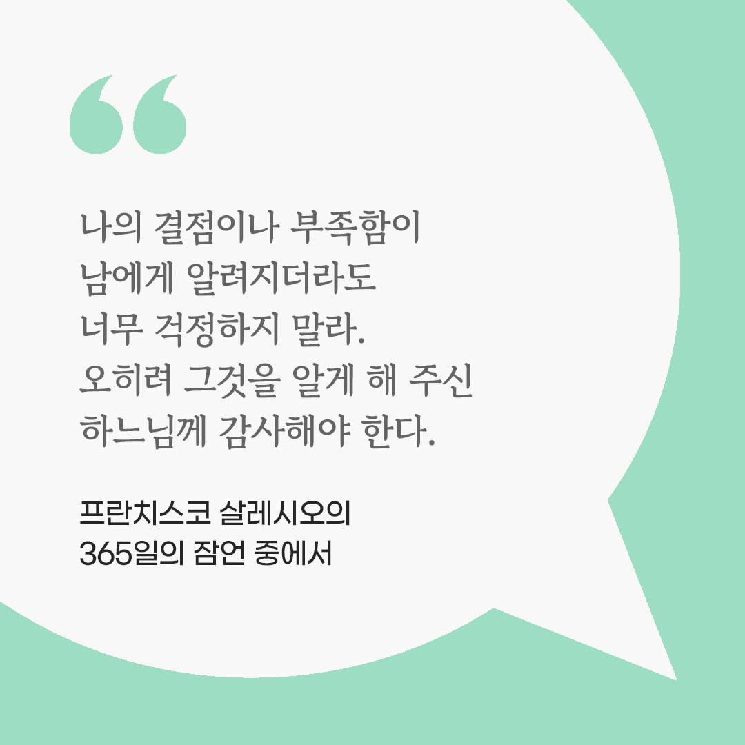 나의 결점이나 부족함이 남에게 알려지더라도 너무 걱정하지 말라. 오히려 그것을 알게 해 주신 하느님께 감사해야 한다. (프란치스코 살레시오의 365일의 잠언 중에서) 피어나네 마음을 살리는 가톨릭 명언 이미지