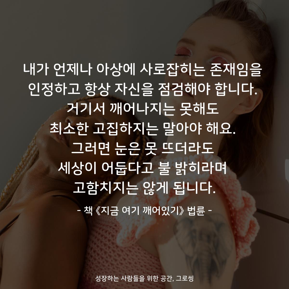 내가 언제나 아상에 사로잡히는 존재임을
인정하고 항상 자신을 점검해야 합니다.
거기서 깨어나지는 못해도
최소한 고집하지는 말아야 해요.
그러면 눈은 못 뜨더라도
세상이 어둡다고 불 밝히라며
고함치지는 않게 됩니다.