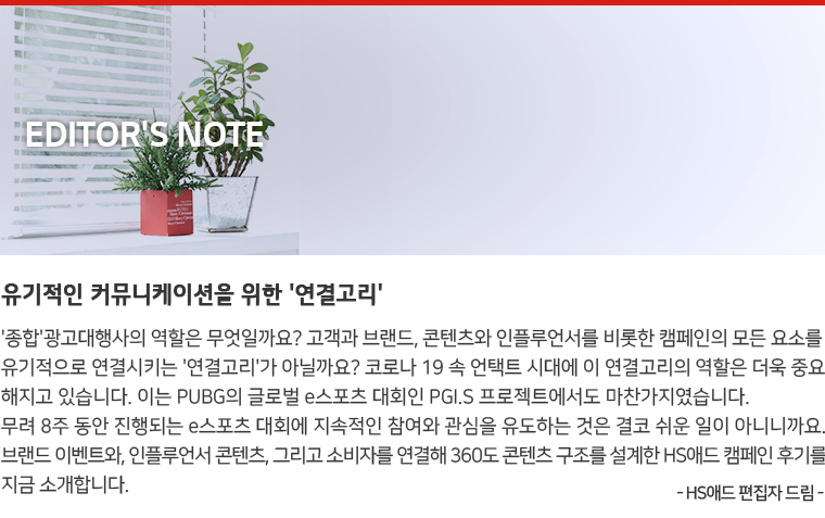 Editor's Note : '종합'광고대행사의 역할은 무엇일까요? 고객과 브랜드, 콘텐츠와 인플루언서를 비롯한 캠페인의 모든 요소를 유기적으로 연결시키는 '연결고리'가 아닐까요? 코로나 19 속 언택트 시대에 이 연결고리의 역할은 더욱 중요해지고 있습니다. 이는 PUBG의 글로벌 e스포츠 대회인 PGI.S 프로젝트에서도 마찬가지였습니다. 무려 8주 동안 진행되는 e스포츠 대회에 지속적인 참여와 관심을 유도하는 것은 결코 쉬운 일이 아니니까요. 브랜드 이벤트와, 인플루언서 콘텐츠, 그리고 소비자를 연결해 360도 콘텐츠 구조를 설계한 HS애드 캠페인 후기를 지금 소개합니다. - HS애드 편집자 드림 -