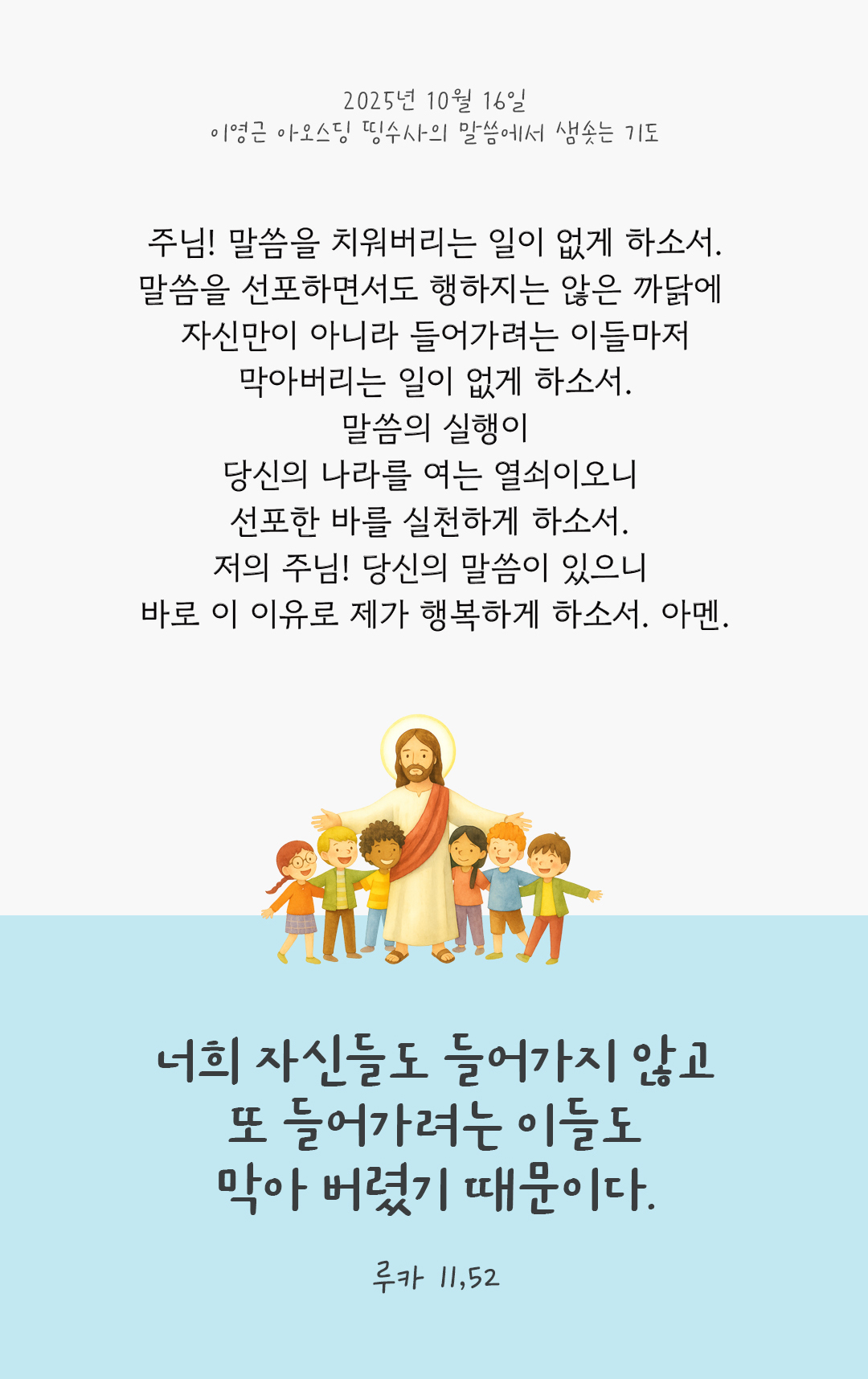 주님! 말씀을 치워버리는 일이 없게 하소서. 말씀을 선포하면서도 행하지는 않은 까닭에 자신만이 아니라 들어가려는 이들마저 막아버리는 일이 없게 하소서. 말씀의 실행이 당신의 나라를 여는 열쇠이오니 선포한 바를 실천하게 하소서. 저의 주님! 당신의 말씀이 있으니 바로 이 이유로 제가 행복하게 하소서. 아멘. by 이영근 아오스딩 신부 띵수사의 말씀에서 샘솟는 기도(말샘기도)