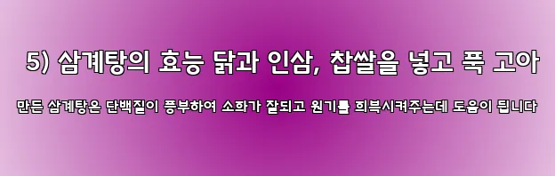  5) 삼계탕의 효능 닭과 인삼, 찹쌀을 넣고 푹 고아 만든 삼계탕은 단백질이 풍부하여 소화가 잘되고 원기를 회복시켜주는데 도움이 됩니다