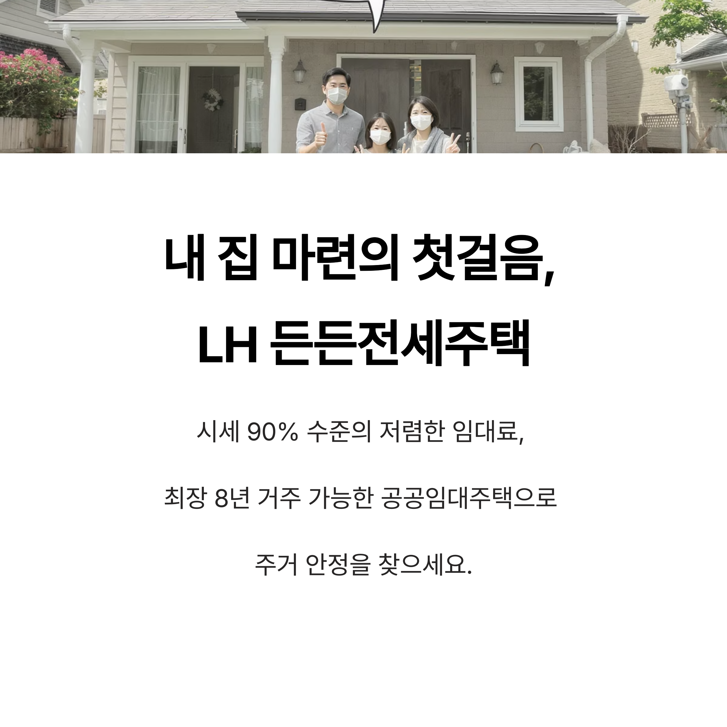 내 집 마련의 첫걸음, 
LH 든든전세주택
시세 90% 수준의 저렴한 임대료, 
최장 8년 거주 가능한 공공임대주택으로 
주거 안정을 찾으세요.