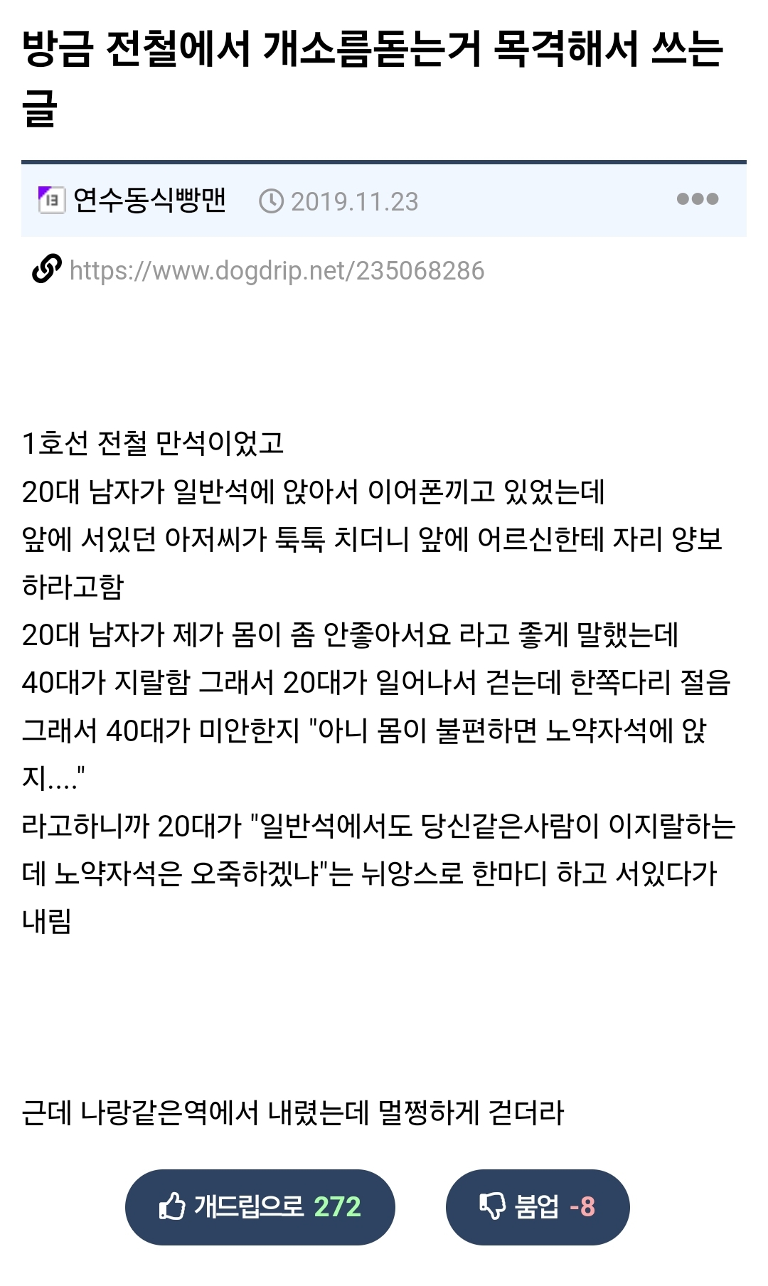 방금 전철에서 개소름돋는거 목격해서 쓰는 글
연수동식빵맨
2019.11.23
https://www.dogdrip.net/235068286
...
1호선 전철 만석이었고 20대 남자가 일반석에 앉아서 이어폰끼고 있었는데 앞에 서있던 아저씨가 툭툭 치더니 앞에 어르신한테 자리 양보 하라고함
20대 남자가 제가 몸이 좀 안좋아서요 라고 좋게 말했는데 40대가 지랄함 그래서 20대가 일어나서 걷는데 한쪽다리 절음 그래서 40대가 미안한지 &quot;아니 몸이 불편하면 노약자석에 앉 지....&quot;
라고하니까 20대가 &quot;일반석에서도 당신같은사람이 이지랄하는 데 노약자석은 오죽하겠냐&quot;는 뉘앙스로 한마디 하고 서있다가 내림
근데 나랑같은역에서 내렸는데 멀쩡하게 걷더라
개드립으로 272
붐업 -8