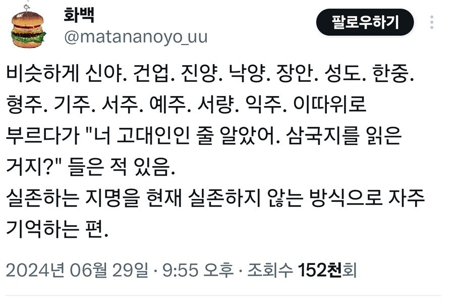 화백
팔로우하기
@matananoyo_uu
비슷하게 신야. 건업. 진양. 낙양. 장안. 성도. 한중. 형주. 기주. 서주. 예주. 서량. 익주. 이따위로 부르다가 "너 고대인인 줄 알았어. 삼국지를 읽은 거지?" 들은 적 있음.
실존하는 지명을 현재 실존하지 않는 방식으로 자주 기억하는 편.
2024년 06월 29일 &middot; 9:55 오후ㆍ 조회수 152천회