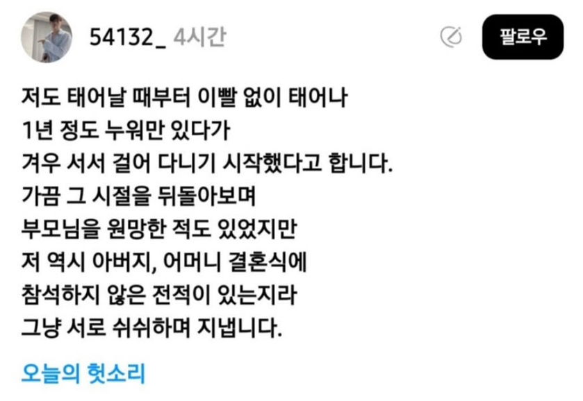 54132_4시간 
저도 태어날 때부터 이빨 없이 태어나 1년 정도 누워만 있다가 겨우 서서 걸어 다니기 시작했다고 합니다. 
가끔 그 시절을 뒤돌아보며 부모님을 원망한 적도 있었지만 저 역시 아버지, 어머니 결혼식에 참석하지 않은 전적이 있는지라 그냥 서로 쉬쉬하며 지냅니다. 
오늘의 헛소리