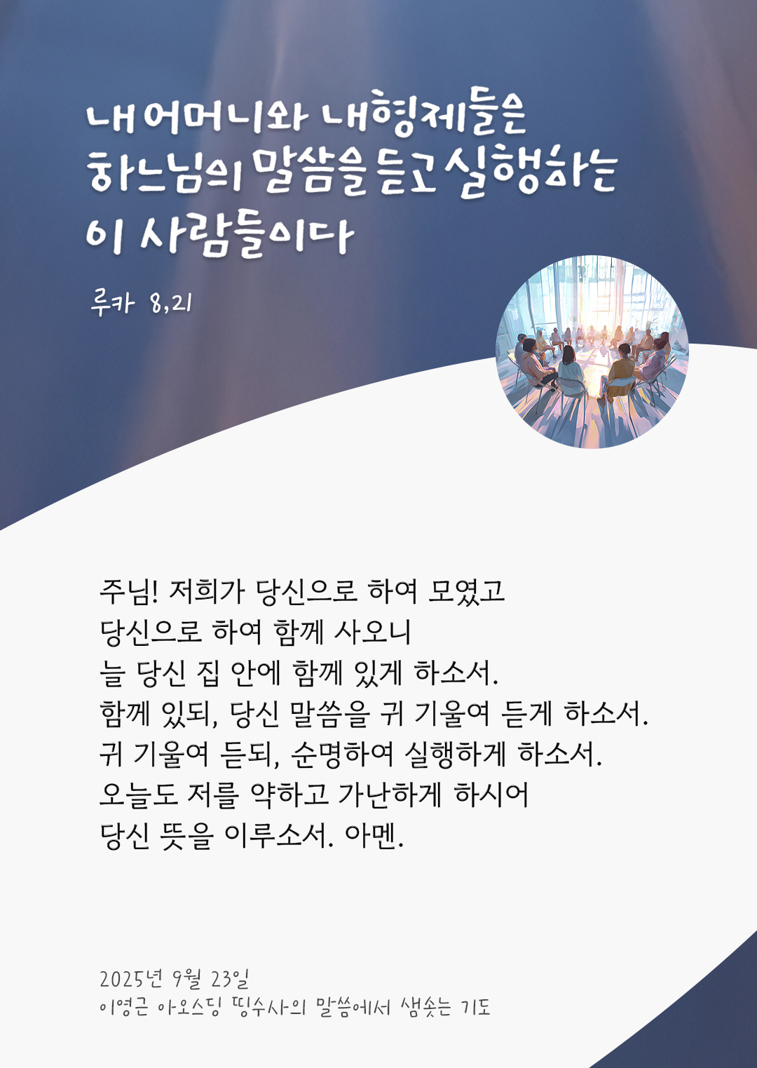 주님! 저희가 당신으로 하여 모였고 당신으로 하여 함께 사오니, 늘 당신 집 안에 함께 있게 하소서. 함께 있되, 당신 말씀을 귀 기울여 듣게 하소서. 귀 기울여 듣되, 순명하여 실행하게 하소서. 오늘도 저를 약하고 가난하게 하시어, 당신 뜻을 이루소서. 아멘. by 이영근 아오스딩 신부 띵수사의 말씀에서 샘솟는 기도(말샘기도)